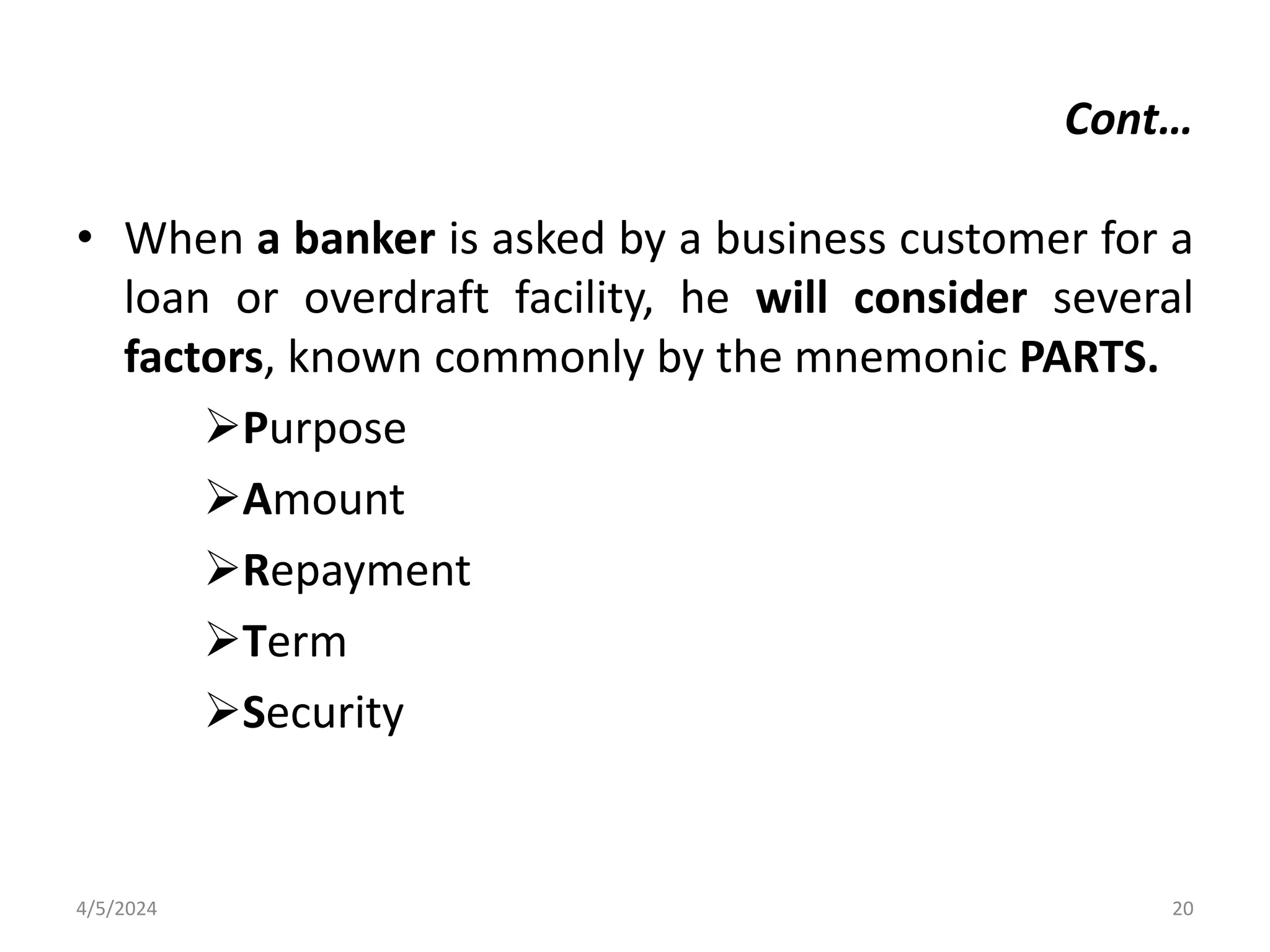 • When a banker is asked by a business customer for a
loan or overdraft facility, he will consider several
factors, known commonly by the mnemonic PARTS.
Purpose
Amount
Repayment
Term
Security
4/5/2024 20
Cont…
 