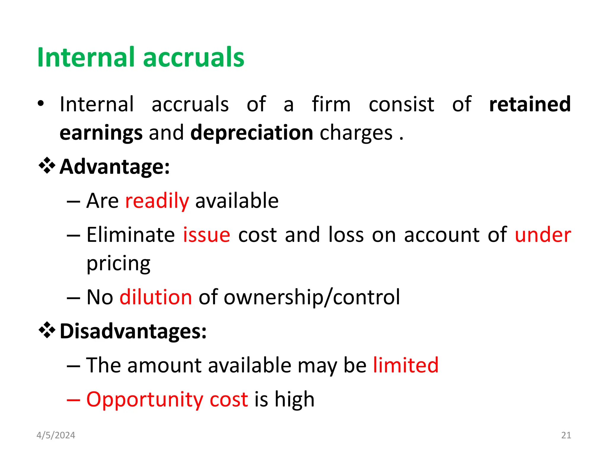 Internal accruals
• Internal accruals of a firm consist of retained
earnings and depreciation charges .
Advantage:
– Are readily available
– Eliminate issue cost and loss on account of under
pricing
– No dilution of ownership/control
Disadvantages:
– The amount available may be limited
– Opportunity cost is high
4/5/2024 21
 