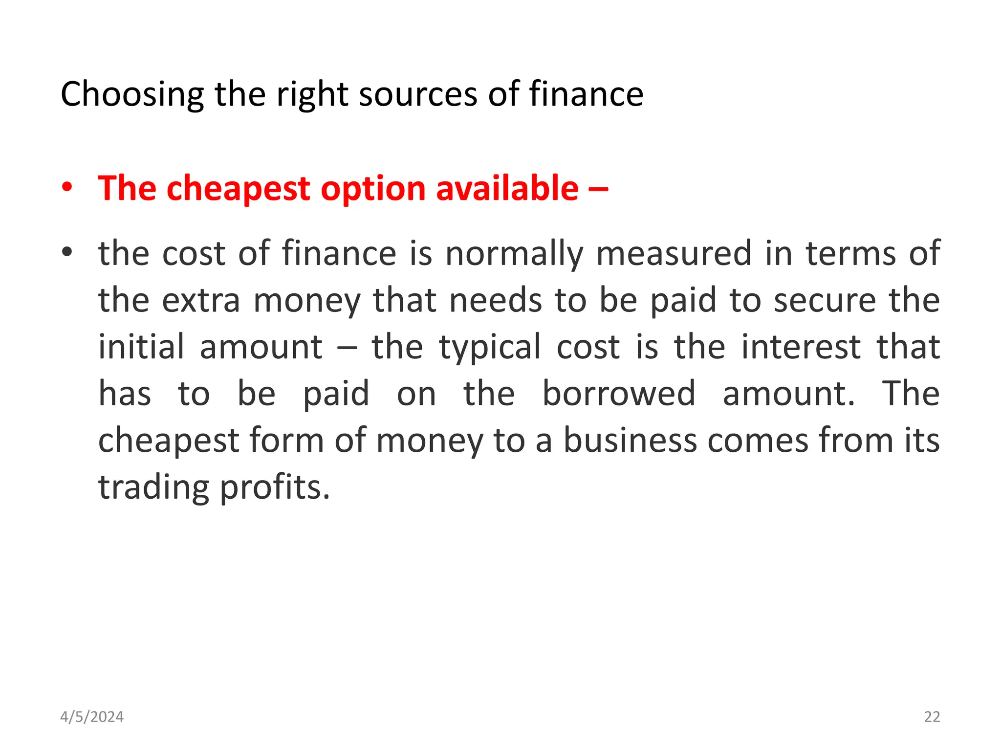 Choosing the right sources of finance
• The cheapest option available –
• the cost of finance is normally measured in terms of
the extra money that needs to be paid to secure the
initial amount – the typical cost is the interest that
has to be paid on the borrowed amount. The
cheapest form of money to a business comes from its
trading profits.
4/5/2024 22
 