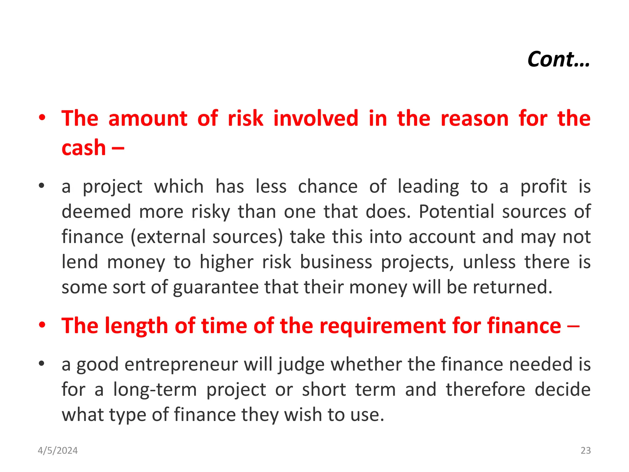 Cont…
• The amount of risk involved in the reason for the
cash –
• a project which has less chance of leading to a profit is
deemed more risky than one that does. Potential sources of
finance (external sources) take this into account and may not
lend money to higher risk business projects, unless there is
some sort of guarantee that their money will be returned.
• The length of time of the requirement for finance –
• a good entrepreneur will judge whether the finance needed is
for a long-term project or short term and therefore decide
what type of finance they wish to use.
4/5/2024 23
 