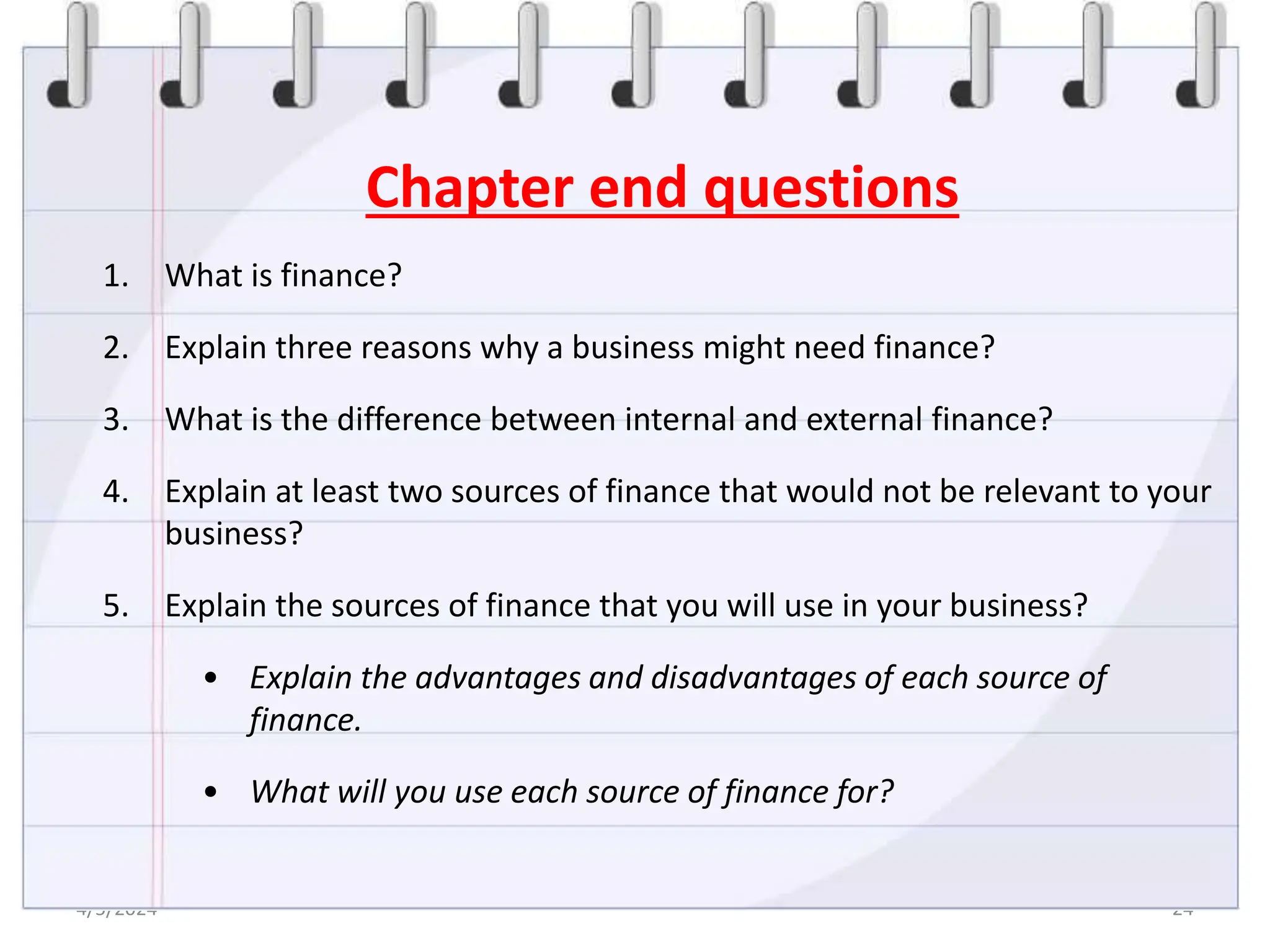 4/5/2024 24
Chapter end questions
1. What is finance?
2. Explain three reasons why a business might need finance?
3. What is the difference between internal and external finance?
4. Explain at least two sources of finance that would not be relevant to your
business?
5. Explain the sources of finance that you will use in your business?
• Explain the advantages and disadvantages of each source of
finance.
• What will you use each source of finance for?
 