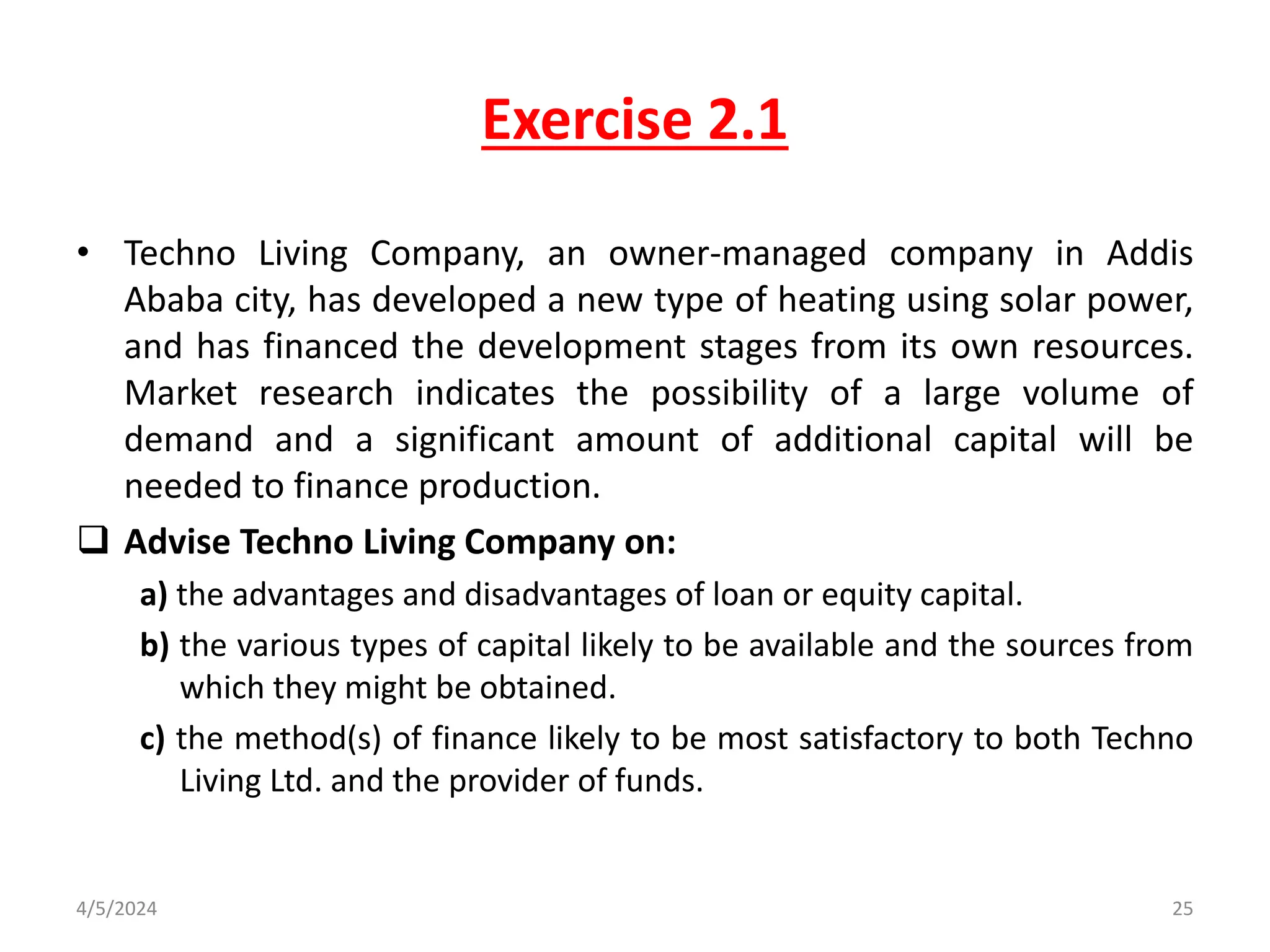 Exercise 2.1
• Techno Living Company, an owner-managed company in Addis
Ababa city, has developed a new type of heating using solar power,
and has financed the development stages from its own resources.
Market research indicates the possibility of a large volume of
demand and a significant amount of additional capital will be
needed to finance production.
 Advise Techno Living Company on:
a) the advantages and disadvantages of loan or equity capital.
b) the various types of capital likely to be available and the sources from
which they might be obtained.
c) the method(s) of finance likely to be most satisfactory to both Techno
Living Ltd. and the provider of funds.
4/5/2024 25
 