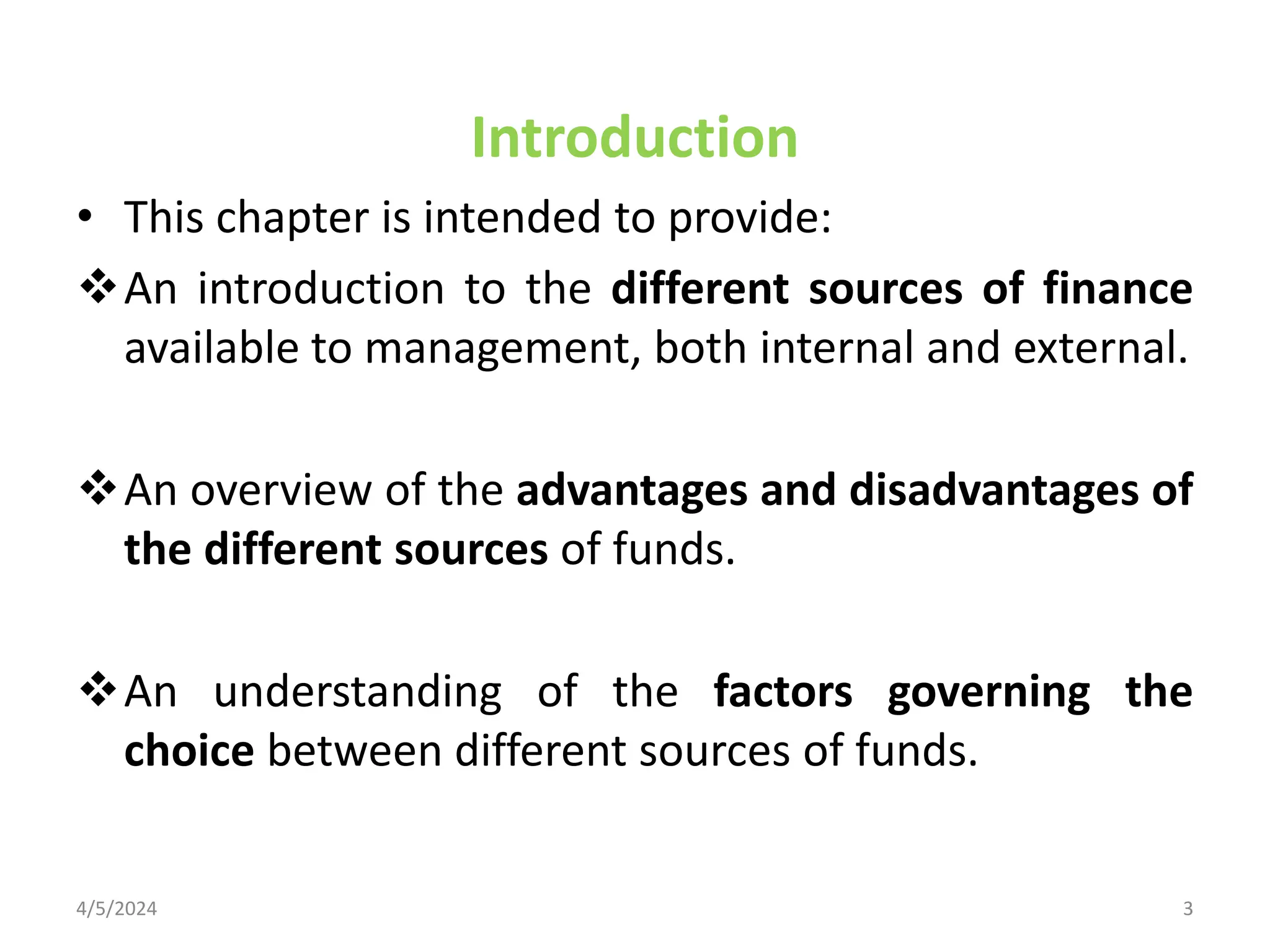 Introduction
• This chapter is intended to provide:
An introduction to the different sources of finance
available to management, both internal and external.
An overview of the advantages and disadvantages of
the different sources of funds.
An understanding of the factors governing the
choice between different sources of funds.
4/5/2024 3
 