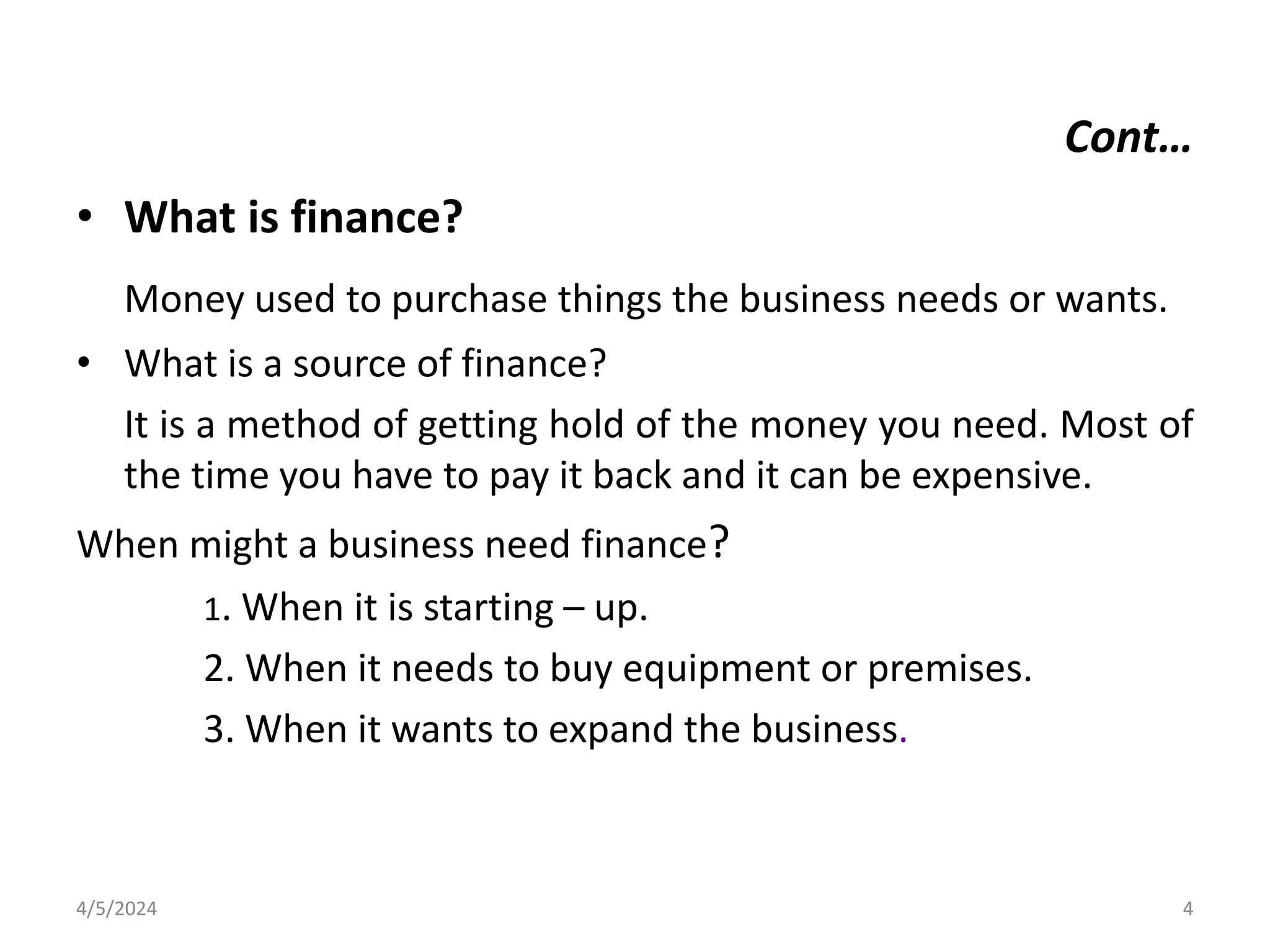 Cont…
• What is finance?
Money used to purchase things the business needs or wants.
• What is a source of finance?
It is a method of getting hold of the money you need. Most of
the time you have to pay it back and it can be expensive.
When might a business need finance?
1. When it is starting – up.
2. When it needs to buy equipment or premises.
3. When it wants to expand the business.
4/5/2024 4
 