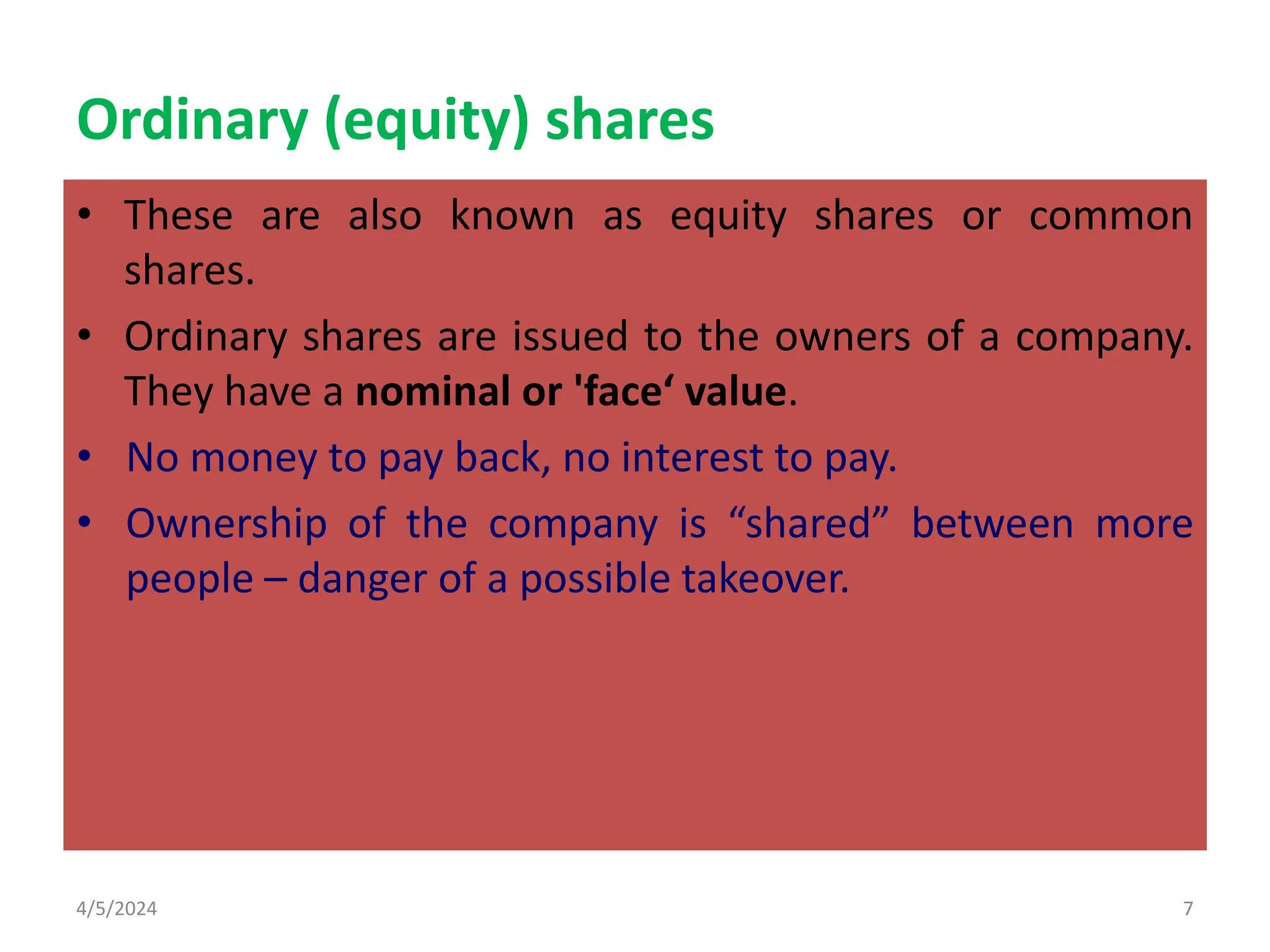 Ordinary (equity) shares
• These are also known as equity shares or common
shares.
• Ordinary shares are issued to the owners of a company.
They have a nominal or 'face‘ value.
• No money to pay back, no interest to pay.
• Ownership of the company is “shared” between more
people – danger of a possible takeover.
4/5/2024 7
 