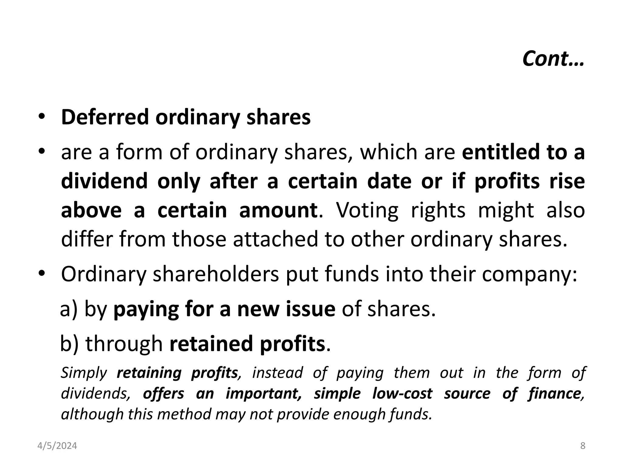 • Deferred ordinary shares
• are a form of ordinary shares, which are entitled to a
dividend only after a certain date or if profits rise
above a certain amount. Voting rights might also
differ from those attached to other ordinary shares.
• Ordinary shareholders put funds into their company:
a) by paying for a new issue of shares.
b) through retained profits.
Simply retaining profits, instead of paying them out in the form of
dividends, offers an important, simple low-cost source of finance,
although this method may not provide enough funds.
4/5/2024 8
Cont…
 