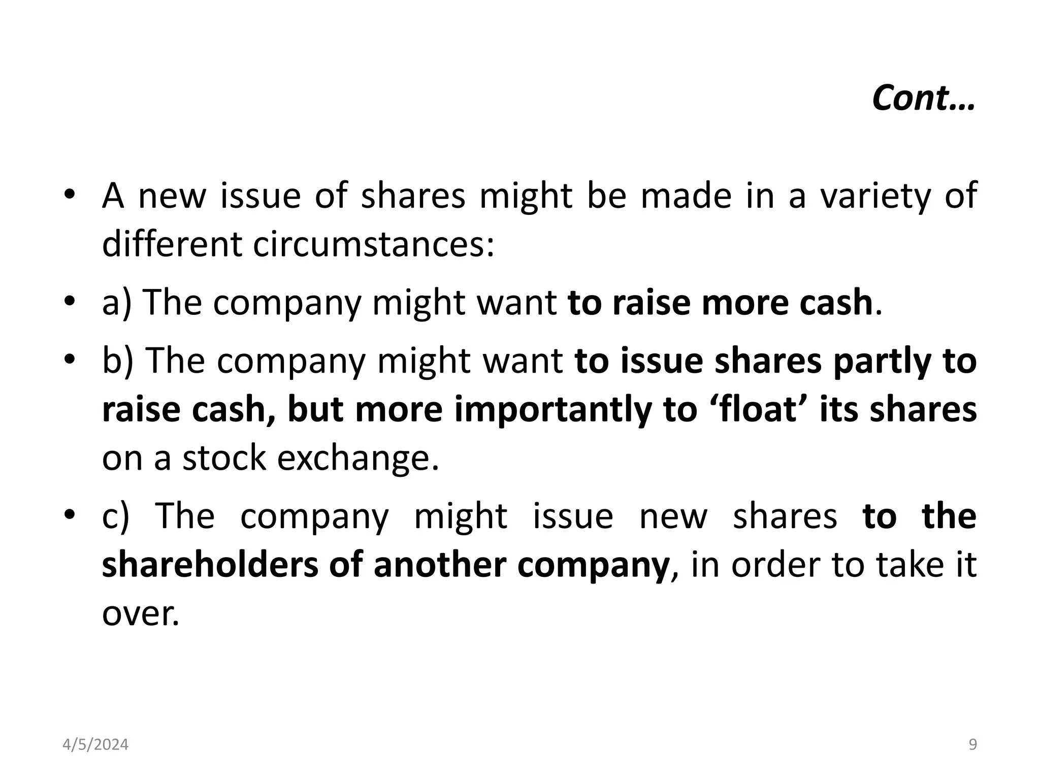 • A new issue of shares might be made in a variety of
different circumstances:
• a) The company might want to raise more cash.
• b) The company might want to issue shares partly to
raise cash, but more importantly to ‘float’ its shares
on a stock exchange.
• c) The company might issue new shares to the
shareholders of another company, in order to take it
over.
4/5/2024 9
Cont…
 