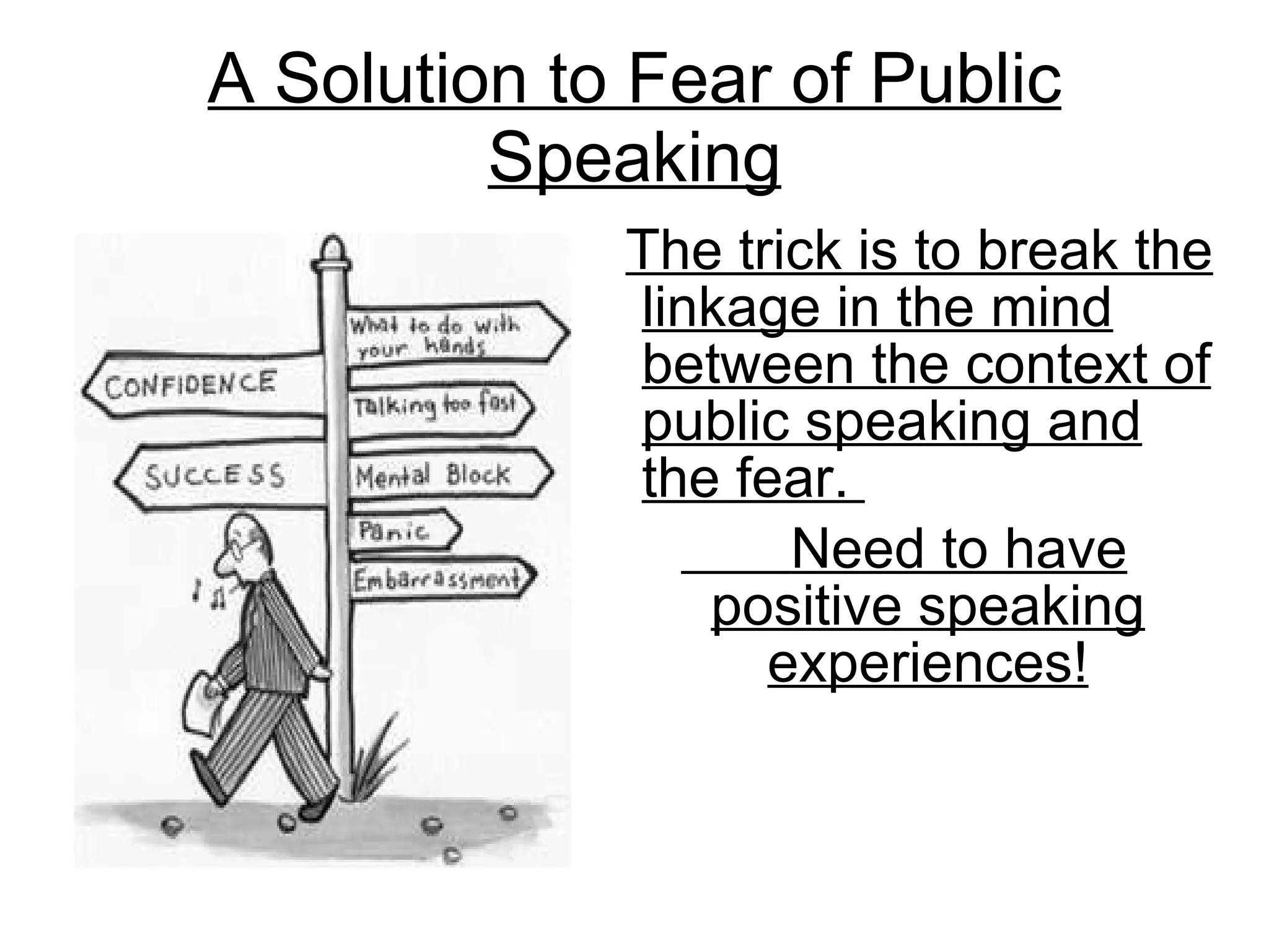 A Solution to Fear of Public Speaking The trick is to break the linkage in the mind between the context of public speaking and the fear.  Need to have positive speaking experiences! 