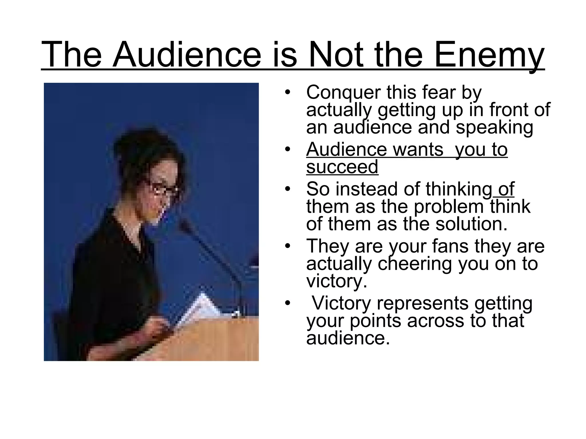 The Audience is Not the Enemy Conquer this fear by actually getting up in front of an audience and speaking  Audience wants  you to succeed   So instead of thinking  of  them as the problem think of them as the solution.  They are your fans they are actually cheering you on to victory. Victory represents getting your points across to that audience.  