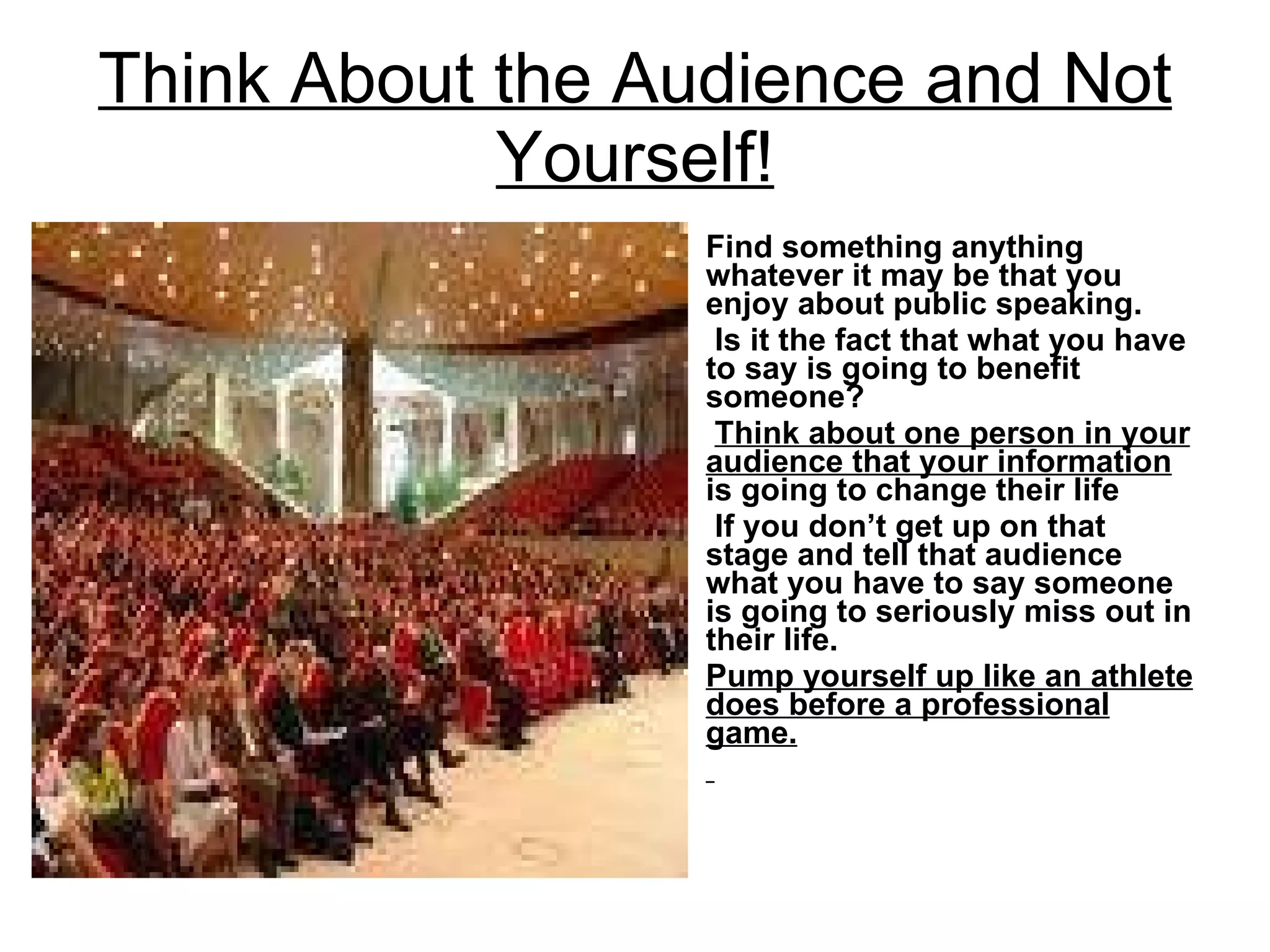 Think About the Audience and Not Yourself! Find something anything whatever it may be that you enjoy about public speaking. Is it the fact that what you have to say is going to benefit someone? Think about one person in your audience that your information  is going to change their life If you don’t get up on that stage and tell that audience what you have to say someone is going to seriously miss out in their life.  Pump yourself up like an athlete does before a professional game. 