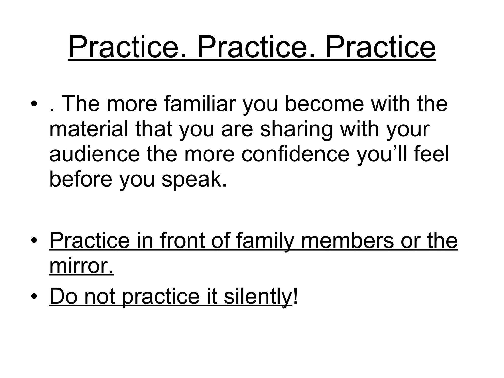 Practice. Practice. Practice . The more familiar you become with the material that you are sharing with your audience the more confidence you’ll feel before you speak.  Practice in front of family members or the mirror. Do not practice it silently ! 