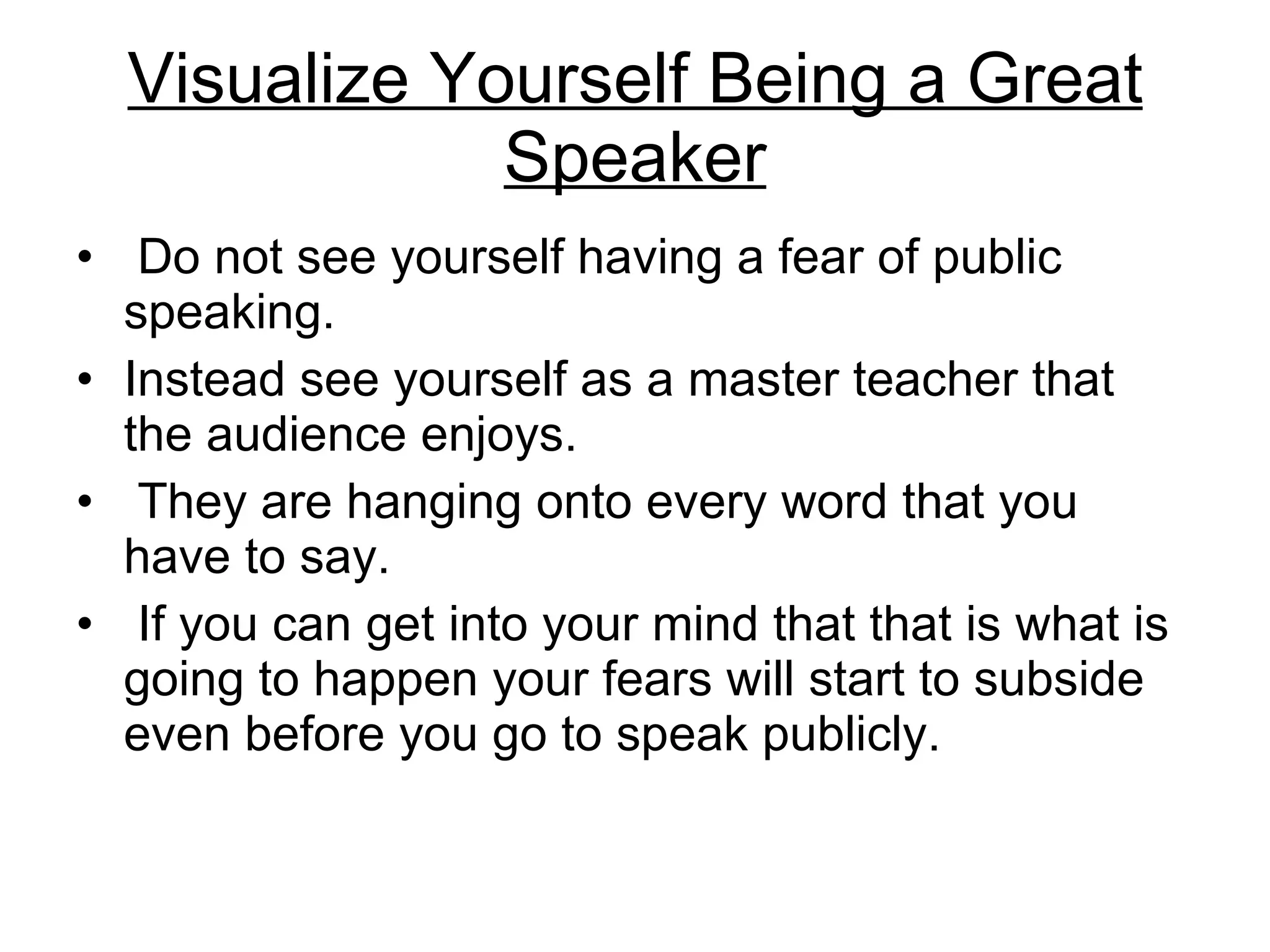 Visualize Yourself Being a Great Speaker Do not see yourself having a fear of public speaking.  Instead see yourself as a master teacher that the audience enjoys. They are hanging onto every word that you have to say. If you can get into your mind that that is what is going to happen your fears will start to subside even before you go to speak publicly.  
