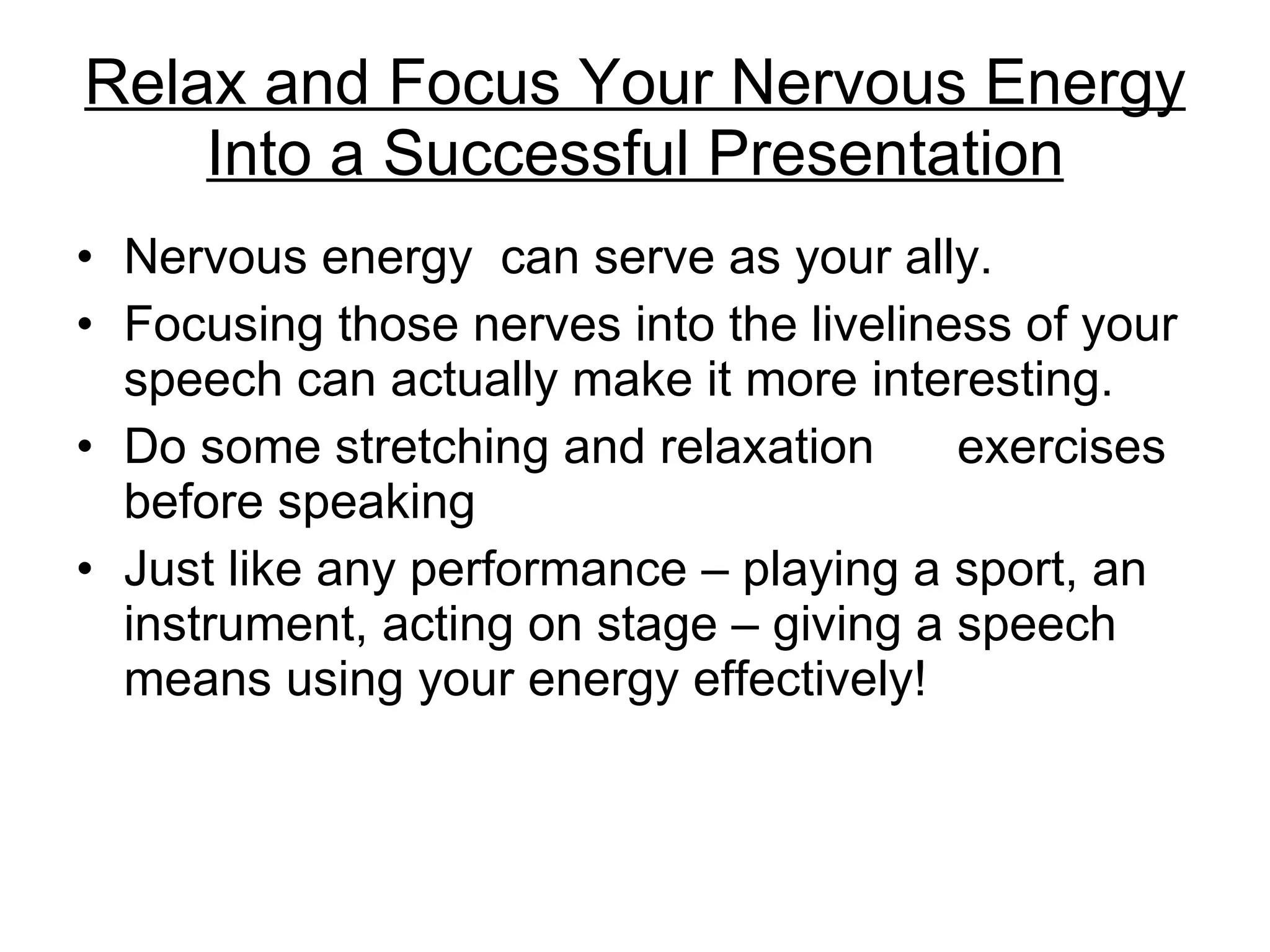 Relax and Focus Your Nervous Energy Into a Successful Presentation Nervous energy  can serve as your ally.  Focusing those nerves into the liveliness of your speech can actually make it more interesting. Do some stretching and relaxation  exercises before speaking Just like any performance – playing a sport, an instrument, acting on stage – giving a speech means using your energy effectively! 