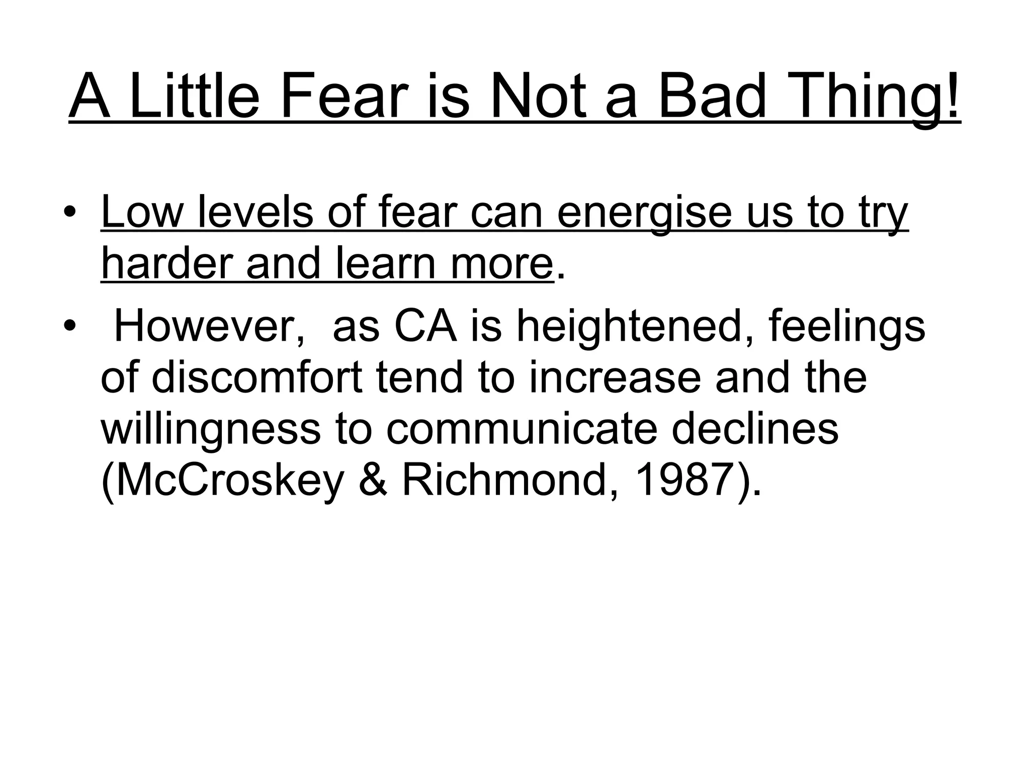 A Little Fear is Not a Bad Thing! Low levels of fear can energise us to try harder and learn more .  However,  as CA is heightened, feelings of discomfort tend to increase and the willingness to communicate declines (McCroskey & Richmond, 1987). 