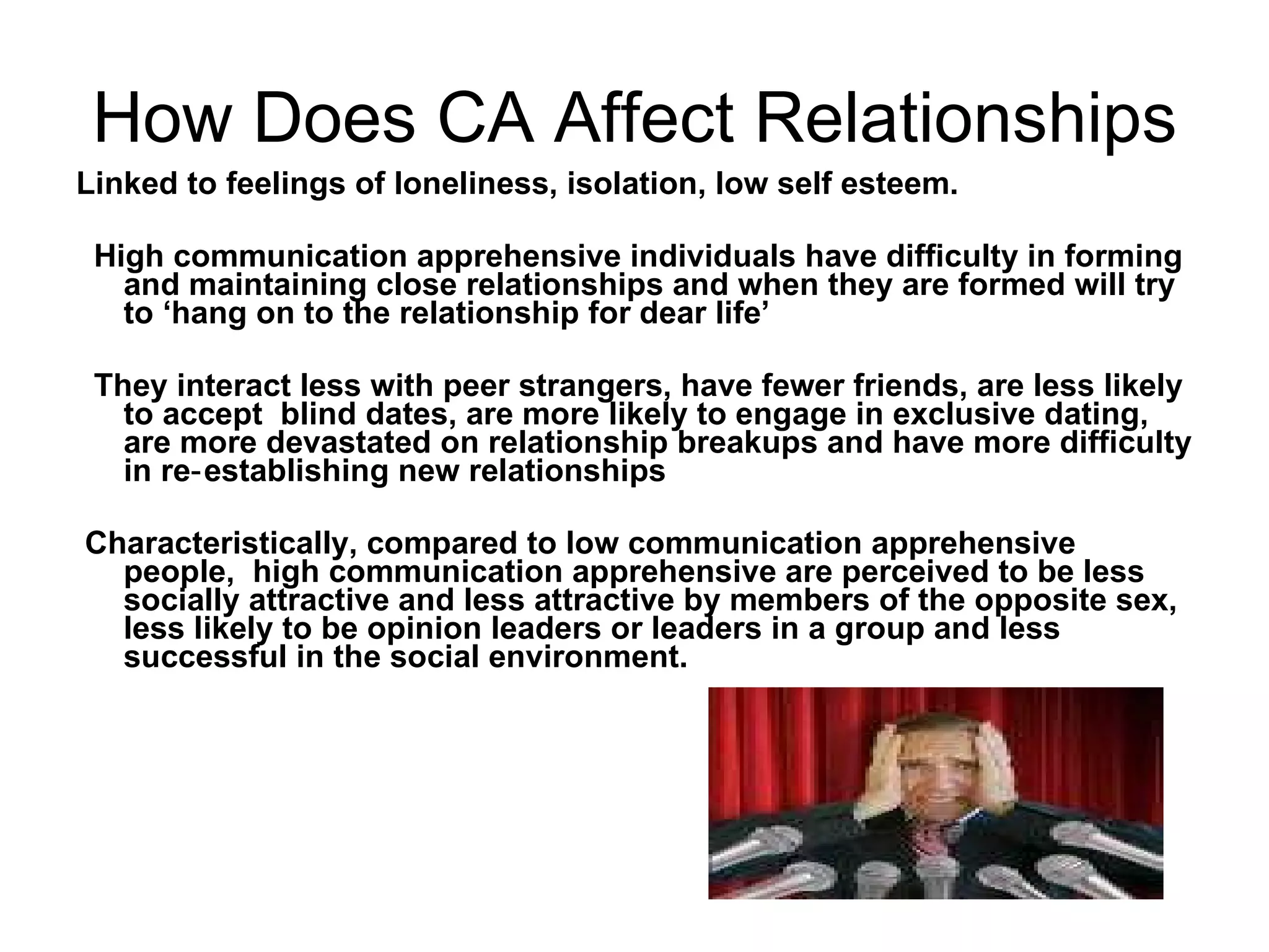 How Does CA Affect Relationships Linked to feelings of loneliness, isolation, low self esteem.  High communication apprehensive individuals have difficulty in forming and maintaining close relationships and when they are formed will try to ‘hang on to the relationship for dear life’  They interact less with peer strangers, have fewer friends, are less likely to accept  blind dates, are more likely to engage in exclusive dating, are more devastated on relationship breakups and have more difficulty in re‑establishing new relationships  Characteristically, compared to low communication apprehensive people,  high communication apprehensive are perceived to be less socially attractive and less attractive by members of the opposite sex,  less likely to be opinion leaders or leaders in a group and less successful in the social environment.  