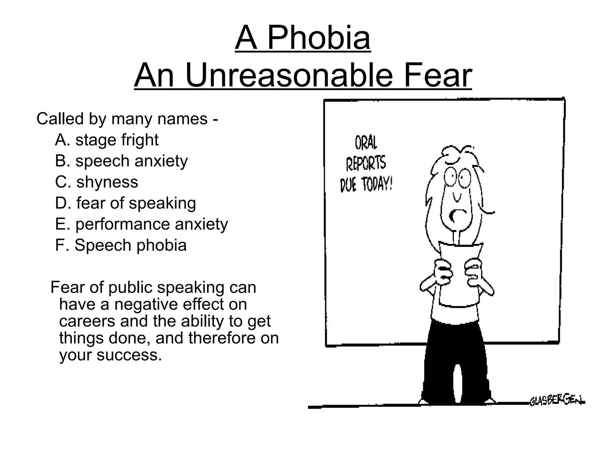 A Phobia An Unreasonable Fear Called by many names -  A. stage fright B. speech anxiety C. shyness D. fear of speaking E. performance anxiety F. Speech phobia  Fear of public speaking can have a negative effect on careers and the ability to get things done, and therefore on your success. 