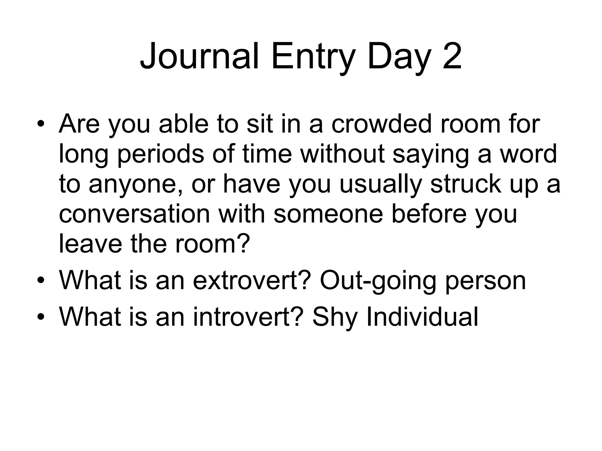 Journal Entry Day 2 Are you able to sit in a crowded room for long periods of time without saying a word to anyone, or have you usually struck up a conversation with someone before you leave the room?  What is an extrovert? Out-going person What is an introvert? Shy Individual 