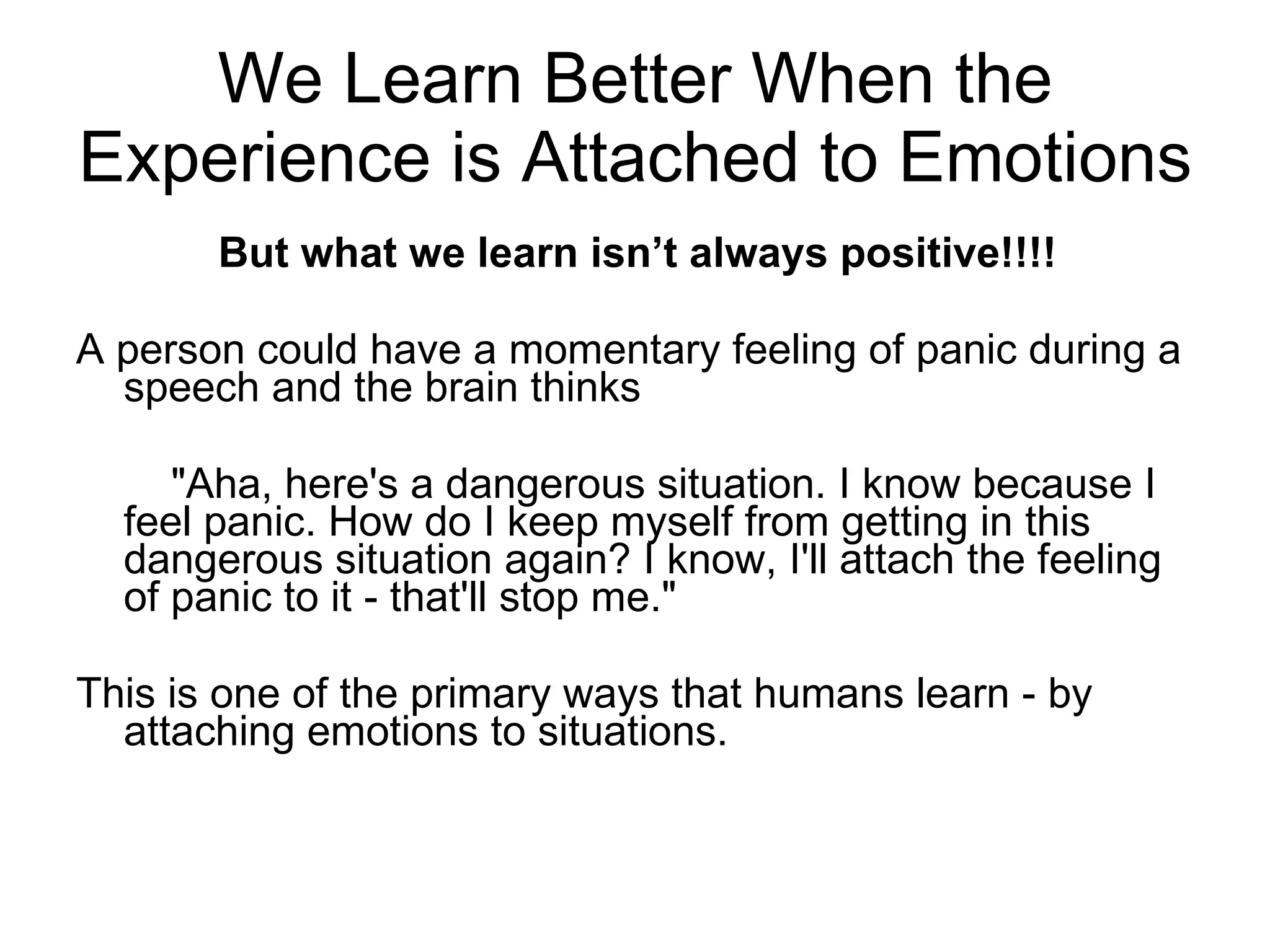 We Learn Better When the Experience is Attached to Emotions But what we learn isn’t always positive!!!! A person could have a momentary feeling of panic during a speech and the brain thinks  "Aha, here's a dangerous situation. I know because I feel panic. How do I keep myself from getting in this dangerous situation again? I know, I'll attach the feeling of panic to it - that'll stop me."  This is one of the primary ways that humans learn - by attaching emotions to situations. 