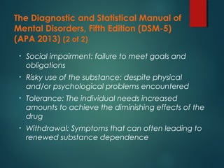 The Diagnostic and Statistical Manual of
Mental Disorders, Fifth Edition (DSM-5)
(APA 2013) (2 of 2)
• Social impairment: failure to meet goals and
obligations
• Risky use of the substance: despite physical
and/or psychological problems encountered
• Tolerance: The individual needs increased
amounts to achieve the diminishing effects of the
drug
• Withdrawal: Symptoms that can often leading to
renewed substance dependence
 