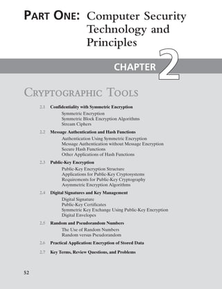 52
Cryptographic Tools
CHAPTER
Part One: Computer ­Security
Technology and
Principles
2.1 Confidentiality with Symmetric Encryption
Symmetric Encryption
Symmetric Block Encryption Algorithms
Stream Ciphers
2.2 Message Authentication and Hash Functions
Authentication Using Symmetric Encryption
Message Authentication without Message Encryption
Secure Hash Functions
Other Applications of Hash Functions
2.3 Public-Key Encryption
Public-Key Encryption Structure
Applications for Public-Key Cryptosystems
Requirements for Public-Key Cryptography
Asymmetric Encryption Algorithms
2.4 Digital Signatures and Key Management
Digital Signature
Public-Key Certificates
Symmetric Key Exchange Using Public-Key Encryption
Digital Envelopes
2.5 Random and Pseudorandom Numbers
The Use of Random Numbers
Random versus Pseudorandom
2.6 Practical Application: Encryption of Stored Data
2.7 Key Terms, Review Questions, and Problems
 