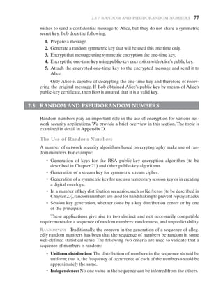 2.5 / Random and Pseudorandom Numbers   77
wishes to send a confidential message to Alice, but they do not share a symmetric
secret key. Bob does the following:
1. Prepare a message.
2. Generate a random symmetric key that will be used this one time only.
3. Encrypt that message using symmetric encryption the one-time key.
4. Encrypt the one-time key using public-key encryption with Alice’s public key.
5. Attach the encrypted one-time key to the encrypted message and send it to
Alice.
Only Alice is capable of decrypting the one-time key and therefore of recov-
ering the original message. If Bob obtained Alice’s public key by means of Alice’s
public-key certificate, then Bob is assured that it is a valid key.
2.5 RANDOM AND PSEUDORANDOM NUMBERS
Random numbers play an important role in the use of encryption for various net-
work security applications. We provide a brief overview in this section. The topic is
examined in detail in Appendix D.
The Use of Random Numbers
A number of network security algorithms based on cryptography make use of ran-
dom numbers. For example:
• Generation of keys for the RSA public-key encryption algorithm (to be
described in Chapter 21) and other public-key algorithms.
• Generation of a stream key for symmetric stream cipher.
• Generation of a symmetric key for use as a temporary session key or in creating
a digital envelope.
• In a number of key distribution scenarios, such as Kerberos (to be described in­
Chapter 23),random numbers are used for handshaking to prevent replay attacks.
• Session key generation, whether done by a key distribution center or by one
of the principals.
These applications give rise to two distinct and not necessarily compatible
requirements for a sequence of random numbers: randomness, and unpredictability.
Randomness Traditionally, the concern in the generation of a sequence of alleg-
edly random numbers has been that the sequence of numbers be random in some
well-defined statistical sense. The following two criteria are used to validate that a
sequence of numbers is random:
• Uniform distribution: The distribution of numbers in the sequence should be
uniform; that is, the frequency of occurrence of each of the numbers should be
approximately the same.
• Independence: No one value in the sequence can be inferred from the others.
 