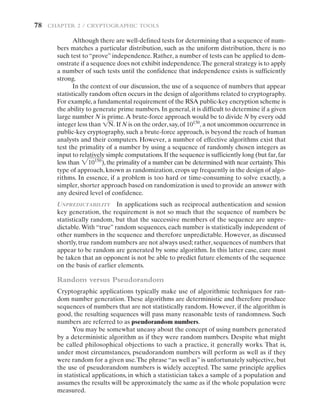 78   CHAPTER 2 / Cryptographic Tools
Although there are well-defined tests for determining that a sequence of num-
bers matches a particular distribution, such as the uniform distribution, there is no
such test to “prove” independence. Rather, a number of tests can be applied to dem-
onstrate if a sequence does not exhibit independence.The general strategy is to apply
a number of such tests until the confidence that independence exists is sufficiently
strong.
In the context of our discussion, the use of a sequence of numbers that appear
statistically random often occurs in the design of algorithms related to cryptography.
For example,a fundamental requirement of the RSA public-key encryption scheme is
the ability to generate prime numbers. In general, it is difficult to determine if a given
large number N is prime.A brute-force approach would be to divide N by every odd
integer less than 1N. If N is on the order,say,of 10150
, a not uncommon ­
occurrence in
public-key cryptography, such a brute-force approach, is beyond the reach of human
analysts and their computers. However, a number of effective algorithms exist that
test the primality of a number by using a sequence of randomly ­
chosen integers as
input to relatively simple computations.If the sequence is sufficiently long (but far,far
less than 210150
), the primality of a number can be determined with near certainty.This
type of approach, known as randomization, crops up frequently in the design of algo-
rithms. In essence, if a problem is too hard or time-consuming to solve exactly, a
simpler, shorter approach based on randomization is used to provide an answer with
any desired level of confidence.
Unpredictability In applications such as reciprocal authentication and session
key generation, the requirement is not so much that the sequence of numbers be
statistically random, but that the successive members of the sequence are unpre-
dictable.With “true” random sequences, each number is statistically independent of
other numbers in the sequence and therefore unpredictable. However, as discussed
shortly, true random numbers are not always used; rather, sequences of numbers that
appear to be random are generated by some algorithm. In this latter case, care must
be taken that an opponent is not be able to predict future elements of the sequence
on the basis of earlier elements.
Random versus Pseudorandom
Cryptographic applications typically make use of algorithmic techniques for ran-
dom number generation. These algorithms are deterministic and therefore produce
sequences of numbers that are not statistically random. However, if the algorithm is
good, the resulting sequences will pass many reasonable tests of randomness. Such
numbers are referred to as pseudorandom numbers.
You may be somewhat uneasy about the concept of using numbers generated
by a deterministic algorithm as if they were random numbers. Despite what might
be called philosophical objections to such a practice, it generally works. That is,
under most circumstances, pseudorandom numbers will perform as well as if they
were random for a given use.The phrase “as well as” is unfortunately subjective, but
the use of pseudorandom numbers is widely accepted. The same principle applies
in statistical applications, in which a statistician takes a sample of a population and
assumes the results will be approximately the same as if the whole population were
measured.
 