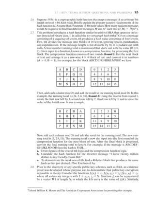 2.7 / KEY TERMS, REVIEW QUESTIONS, AND PROBLEMS   83
2.6 Suppose H(M) is a cryptographic hash function that maps a message of an arbitrary bit
length on to an n-bit hash value.Briefly explain the primary security requirements of the
hash function H.Assume that H outputs 16-bit hash values.How many random messages
would be required to find two different messages M and M' such that H(M) = H(M′).
2.7 This problem introduces a hash function similar in spirit to SHA that operates on let-
ters instead of binary data. It is called the toy tetragraph hash (tth).8
Given a message
consisting of a sequence of letters, tth produces a hash value consisting of four letters.
First, tth divides the message into blocks of 16 letters, ignoring spaces, punctuation,
and capitalization. If the message length is not divisible by 16, it is padded out with
nulls.A four-number running total is maintained that starts out with the value (0, 0, 0,
0); this is input to a function, known as a compression function, for processing the first
block. The compression function consists of two rounds. Round 1: Get the next block
of text and arrange it as a row-wise 4 * 4 block of text and convert it to numbers
(A = 0, B = 1), for example, for the block ABCDEFGHIJKLMNOP, we have
A B C D
E F G H
I J K L
M N O P
0 1 2 3
4 5 6 7
8 9 10 11
12 13 14 15
Then, add each column mod 26 and add the result to the running total, mod 26. In this
example, the running total is (24, 2, 6, 10). Round 2: Using the matrix from round 1,
rotate the first row left by 1, second row left by 2, third row left by 3, and reverse the
order of the fourth row. In our example,
B C D A
G H E F
L I J K
P O N M
1 2 3 0
6 7 4 5
11 8 9 10
15 14 13 12
Now, add each column mod 26 and add the result to the running total. The new run-
ning total is (5, 7
, 9, 11). This running total is now the input into the first round of the
compression function for the next block of text. After the final block is processed,
convert the final running total to letters. For example, if the message is ABCDEF-
GHIJKLMNOP, then the hash is FHJL.
a. Draw figures of the overall tth logic and the compression function logic.
b. Calculate the hash function for the 48-letter message “I leave twenty million
­
dollars to my friendly cousin Bill.”
c. To demonstrate the weakness of tth, find a 48-letter block that produces the same
hash as that just derived. Hint: Use lots of As.
2.8 Prior to the discovery of any specific public-key schemes, such as RSA, an existence
proof was developed whose purpose was to demonstrate that public-key encryption
is possible in theory. Consider the functions f1(x1) = z1; f2(x2, y2) = z2; f3(x3, y3) = z3,
where all values are integers with 1 … xi, yi, zi … N. Function f1 can be represented
by a vector M1 of length N, in which the kth entry is the value of f1(k). Similarly,
8
I thank William K. Mason and The American Cryptogram Association for providing this example.
 