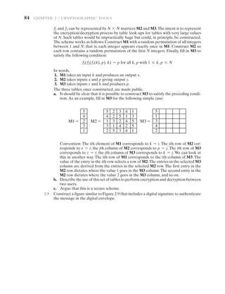 84   CHAPTER 2 / Cryptographic Tools
f2 and f3 can be represented by N * N matrices M2 and M3.The intent is to represent
the encryption/decryption process by table look-ups for tables with very large values
of N. Such tables would be impractically huge but could, in principle, be constructed.
The scheme works as follows: Construct M1 with a random permutation of all integers
between 1 and N; that is, each integer appears exactly once in M1. Construct M2 so
each row contains a random permutation of the first N integers. Finally, fill in M3 to
satisfy the following condition:
f3(f2(f1(k), p), k) = p for all k, p with 1 … k, p … N
In words,
1. M1 takes an input k and produces an output x.
2. M2 takes inputs x and p giving output z.
3. M3 takes inputs z and k and produces p.
The three tables, once constructed, are made public.
a. It should be clear that it is possible to construct M3 to satisfy the preceding condi-
tion.As an example, fill in M3 for the following simple case:
5
4
2
3
1
M1 = M2 = M3 =
5
4
1
3
2
2
2
3
1
5
3
5
2
4
3
4
1
4
2
4
1
3
5
5
1
5
1
3
4
2
Convention: The ith element of M1 corresponds to k = i. The ith row of M2 cor-
responds to x = i; the jth column of M2 corresponds to p = j. The ith row of M3
corresponds to z = i; the jth column of M3 corresponds to k = j. We can look at
this in another way. The ith row of M1 corresponds to the ith column of M3. The
value of the entry in the ith row selects a row of M2.The entries in the selected M3
column are derived from the entries in the selected M2 row. The first entry in the
M2 row dictates where the value 1 goes in the M3 column.The second entry in the
M2 row dictates where the value 2 goes in the M3 column, and so on.
b. Describe the use of this set of tables to perform encryption and decryption between
two users.
c. Argue that this is a secure scheme.
2.9 Construct a figure similar to Figure 2.9 that includes a digital signature to authenticate
the message in the digital envelope.
 