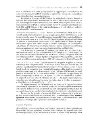 2.1 / Confidentiality with Symmetric Encryption   57
level of confidence that 3DES is very resistant to cryptanalysis. If security were the
only consideration, then 3DES would be an appropriate choice for a standardized
encryption algorithm for decades to come.
The principal drawback of 3DES is that the algorithm is relatively sluggish in
software. The original DES was designed for mid-1970s hardware implementation
and does not produce efficient software code. 3DES, which requires three times as
many calculations as DES, is correspondingly slower. A secondary drawback is that
both DES and 3DES use a 64-bit block size. For reasons of both efficiency and secu-
rity, a larger block size is desirable.
Advanced Encryption Standard Because of its drawbacks, 3DES is not a rea-
sonable candidate for long-term use. As a replacement, NIST in 1997 issued a call
for proposals for a new Advanced Encryption Standard (AES), which should have a
security strength equal to or better than 3DES and significantly improved efficiency.
In addition to these general requirements, NIST specified that AES must be a sym-
metric block cipher with a block length of 128 bits and support for key lengths of
128, 192, and 256 bits. Evaluation criteria included security, computational efficiency,
memory requirements, hardware and software suitability, and flexibility.
In a first round of evaluation, 15 proposed algorithms were accepted. A sec-
ond round narrowed the field to 5 algorithms. NIST completed its evaluation process
and published the final standard as FIPS PUB 197 (Advanced Encryption Standard,
November 2001).NIST selected Rijndael as the proposedAES algorithm.AES is now
widely available in commercial products.AES will be described in detail in Chapter 20.
Practical Security Issues Typically, symmetric encryption is applied to a unit of
data larger than a single 64-bit or 128-bit block. E-mail messages, network packets,
database records,and other plaintext sources must be broken up into a series of fixed-
length block for encryption by a symmetric block cipher. The simplest approach to
multiple-block encryption is known as electronic codebook (ECB) mode, in which
plaintext is handled b bits at a time and each block of plaintext is encrypted using the
same key.Typically b = 64 or b = 128. Figure 2.2a shows the ECB mode.A plain text
of length nb is divided into n b-bit blocks (P1, P2, c, Pn). Each block is encrypted
using the same algorithm and the same encryption key, to produce a sequence of
n b-bit blocks of ciphertext (C1, C2, c, Cn).
For lengthy messages, the ECB mode may not be secure.A cryptanalyst may be
able to exploit regularities in the plaintext to ease the task of decryption. For example,
if it is known that the message always starts out with certain predefined fields, then the
cryptanalyst may have a number of known plaintext-ciphertext pairs with which to work.
To increase the security of symmetric block encryption for large sequences
of data, a number of alternative techniques have been developed, called modes of
operation. These modes overcome the weaknesses of ECB; each mode has its own
particular advantages.This topic will be explored in Chapter 20.
Stream Ciphers
A block cipher processes the input one block of elements at a time, producing an
output block for each input block.A stream cipher processes the input elements con-
tinuously, producing output one element at a time, as it goes along. Although block
 