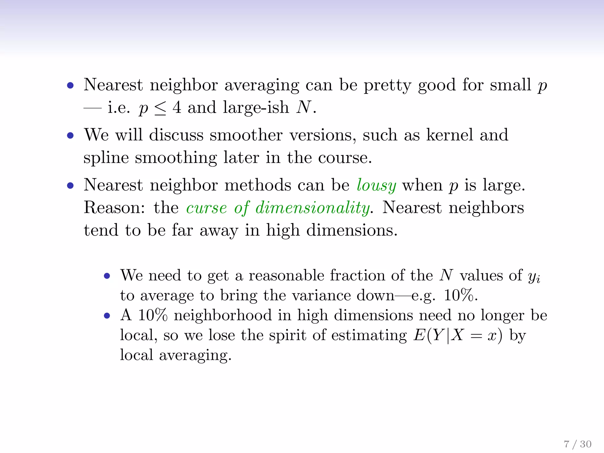 • Nearest neighbor averaging can be pretty good for small p
— i.e. p ≤ 4 and large-ish N.
• We will discuss smoother versions, such as kernel and
spline smoothing later in the course.
• Nearest neighbor methods can be lousy when p is large.
Reason: the curse of dimensionality. Nearest neighbors
tend to be far away in high dimensions.
• We need to get a reasonable fraction of the N values of yi
to average to bring the variance down—e.g. 10%.
• A 10% neighborhood in high dimensions need no longer be
local, so we lose the spirit of estimating E(Y |X = x) by
local averaging.
7 / 30
 