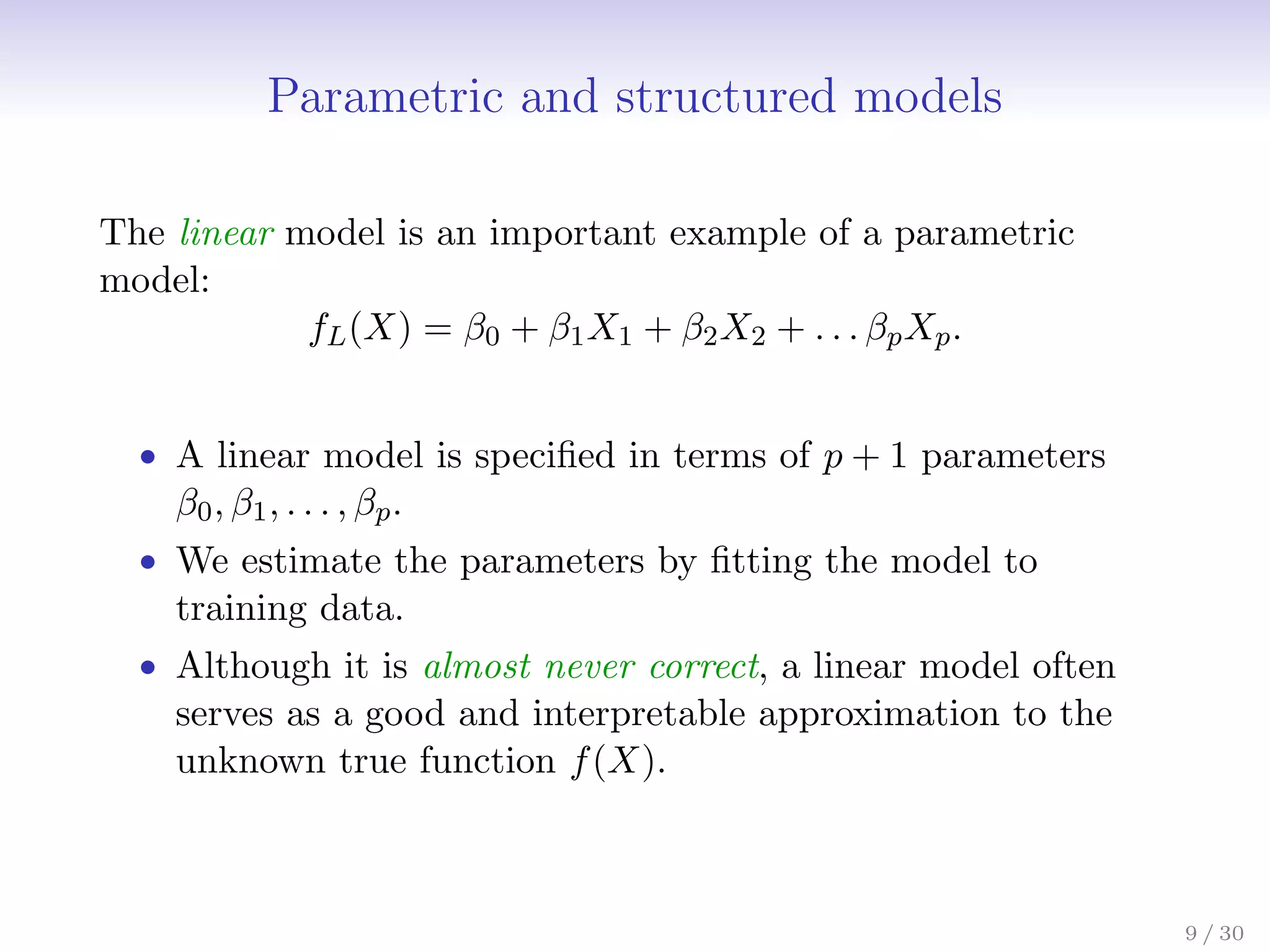 Parametric and structured models
The linear model is an important example of a parametric
model:
fL(X) = β0 + β1X1 + β2X2 + . . . βpXp.
• A linear model is specified in terms of p + 1 parameters
β0, β1, . . . , βp.
• We estimate the parameters by fitting the model to
training data.
• Although it is almost never correct, a linear model often
serves as a good and interpretable approximation to the
unknown true function f(X).
9 / 30
 