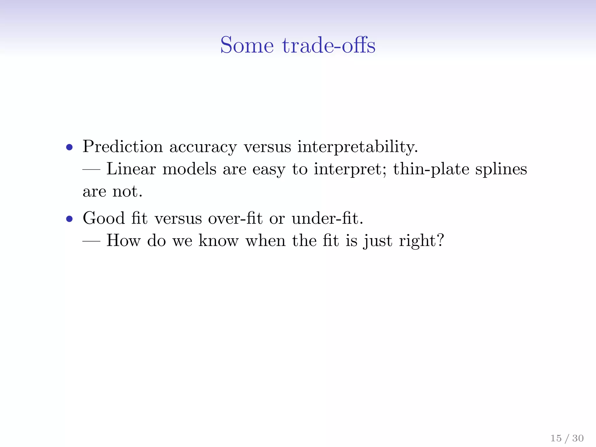 Some trade-offs
• Prediction accuracy versus interpretability.
— Linear models are easy to interpret; thin-plate splines
are not.
• Good fit versus over-fit or under-fit.
— How do we know when the fit is just right?
15 / 30
 