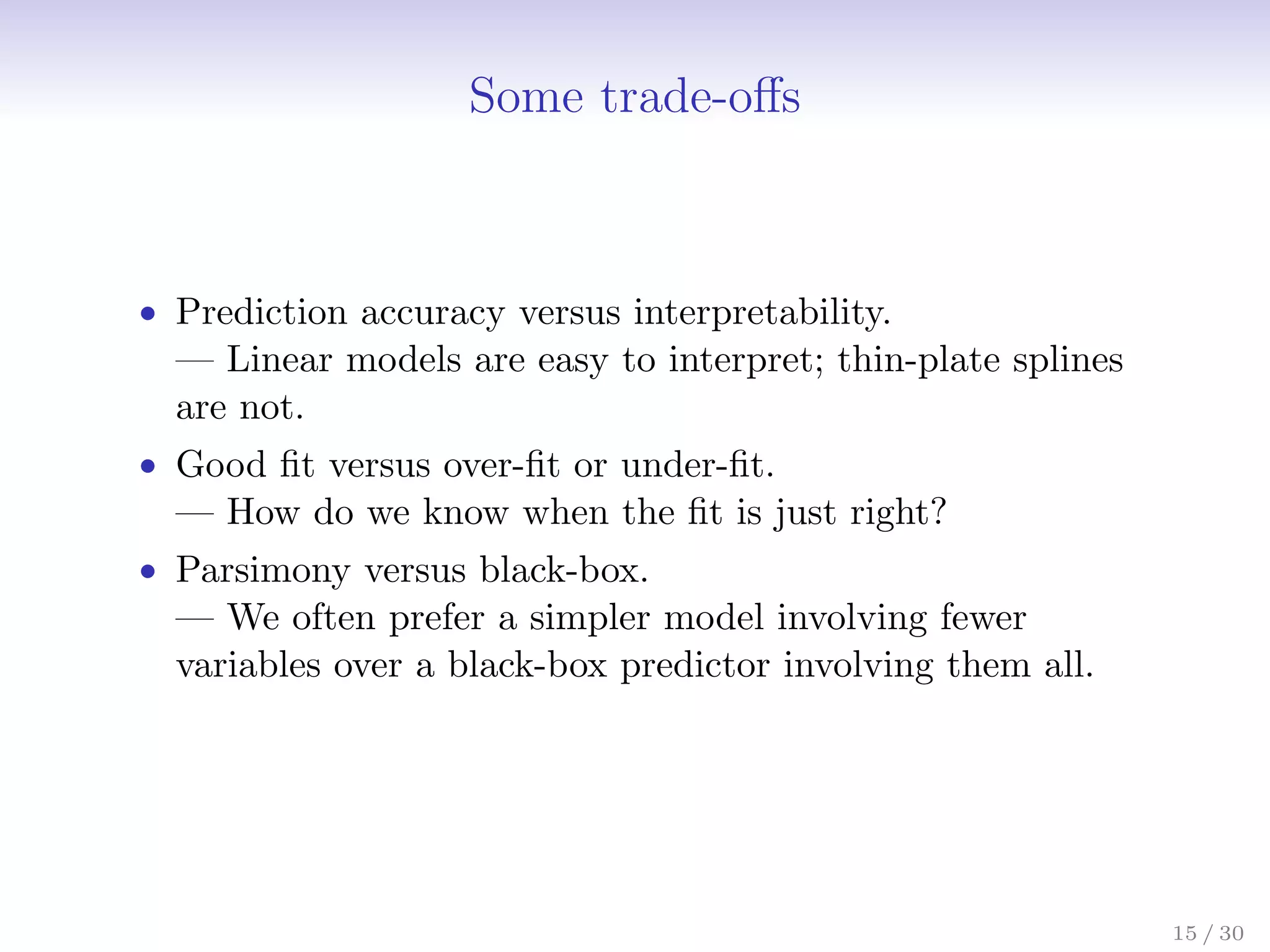 Some trade-offs
• Prediction accuracy versus interpretability.
— Linear models are easy to interpret; thin-plate splines
are not.
• Good fit versus over-fit or under-fit.
— How do we know when the fit is just right?
• Parsimony versus black-box.
— We often prefer a simpler model involving fewer
variables over a black-box predictor involving them all.
15 / 30
 