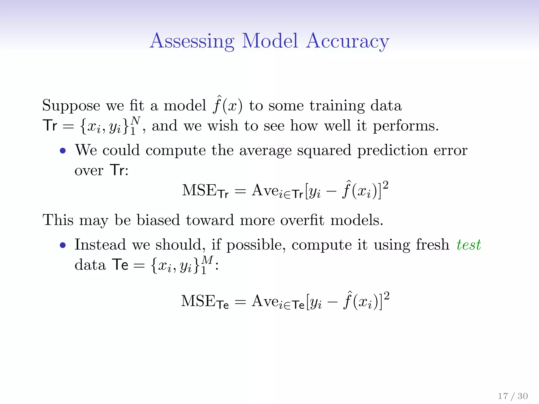 Assessing Model Accuracy
Suppose we fit a model ˆ
f(x) to some training data
Tr = {xi, yi}N
1 , and we wish to see how well it performs.
• We could compute the average squared prediction error
over Tr:
MSETr = Avei∈Tr[yi − ˆ
f(xi)]2
This may be biased toward more overfit models.
• Instead we should, if possible, compute it using fresh test
data Te = {xi, yi}M
1 :
MSETe = Avei∈Te[yi − ˆ
f(xi)]2
17 / 30
 