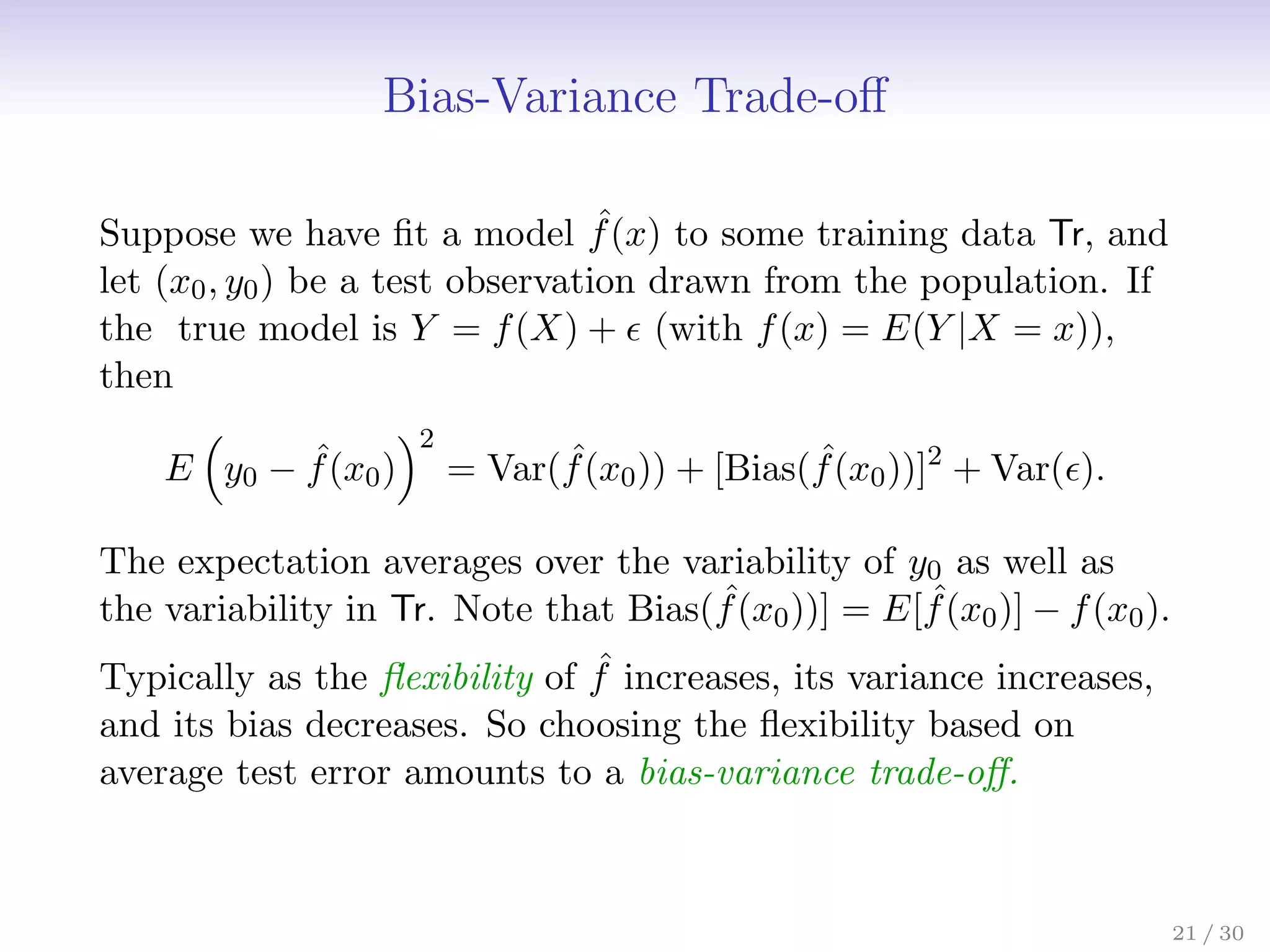Bias-Variance Trade-off
Suppose we have fit a model ˆ
f(x) to some training data Tr, and
let (x0, y0) be a test observation drawn from the population. If
the true model is Y = f(X) +  (with f(x) = E(Y |X = x)),
then
E

y0 − ˆ
f(x0)
2
= Var( ˆ
f(x0)) + [Bias( ˆ
f(x0))]2
+ Var().
The expectation averages over the variability of y0 as well as
the variability in Tr. Note that Bias( ˆ
f(x0))] = E[ ˆ
f(x0)] − f(x0).
Typically as the flexibility of ˆ
f increases, its variance increases,
and its bias decreases. So choosing the flexibility based on
average test error amounts to a bias-variance trade-off.
21 / 30
 