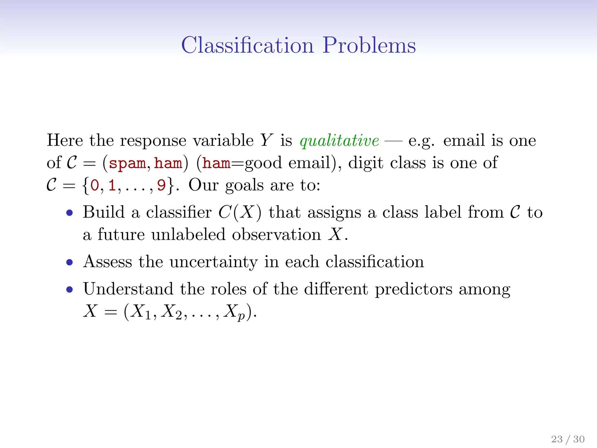 Classification Problems
Here the response variable Y is qualitative — e.g. email is one
of C = (spam, ham) (ham=good email), digit class is one of
C = {0, 1, . . . , 9}. Our goals are to:
• Build a classifier C(X) that assigns a class label from C to
a future unlabeled observation X.
• Assess the uncertainty in each classification
• Understand the roles of the different predictors among
X = (X1, X2, . . . , Xp).
23 / 30
 