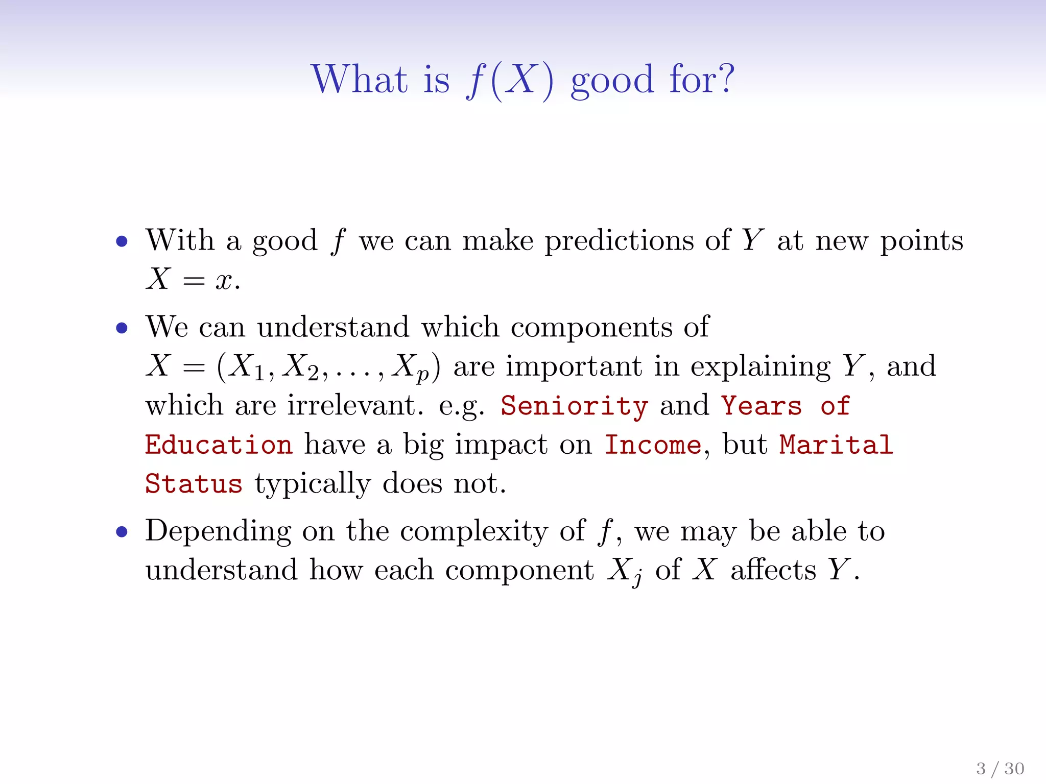What is f(X) good for?
• With a good f we can make predictions of Y at new points
X = x.
• We can understand which components of
X = (X1, X2, . . . , Xp) are important in explaining Y , and
which are irrelevant. e.g. Seniority and Years of
Education have a big impact on Income, but Marital
Status typically does not.
• Depending on the complexity of f, we may be able to
understand how each component Xj of X affects Y .
3 / 30
 