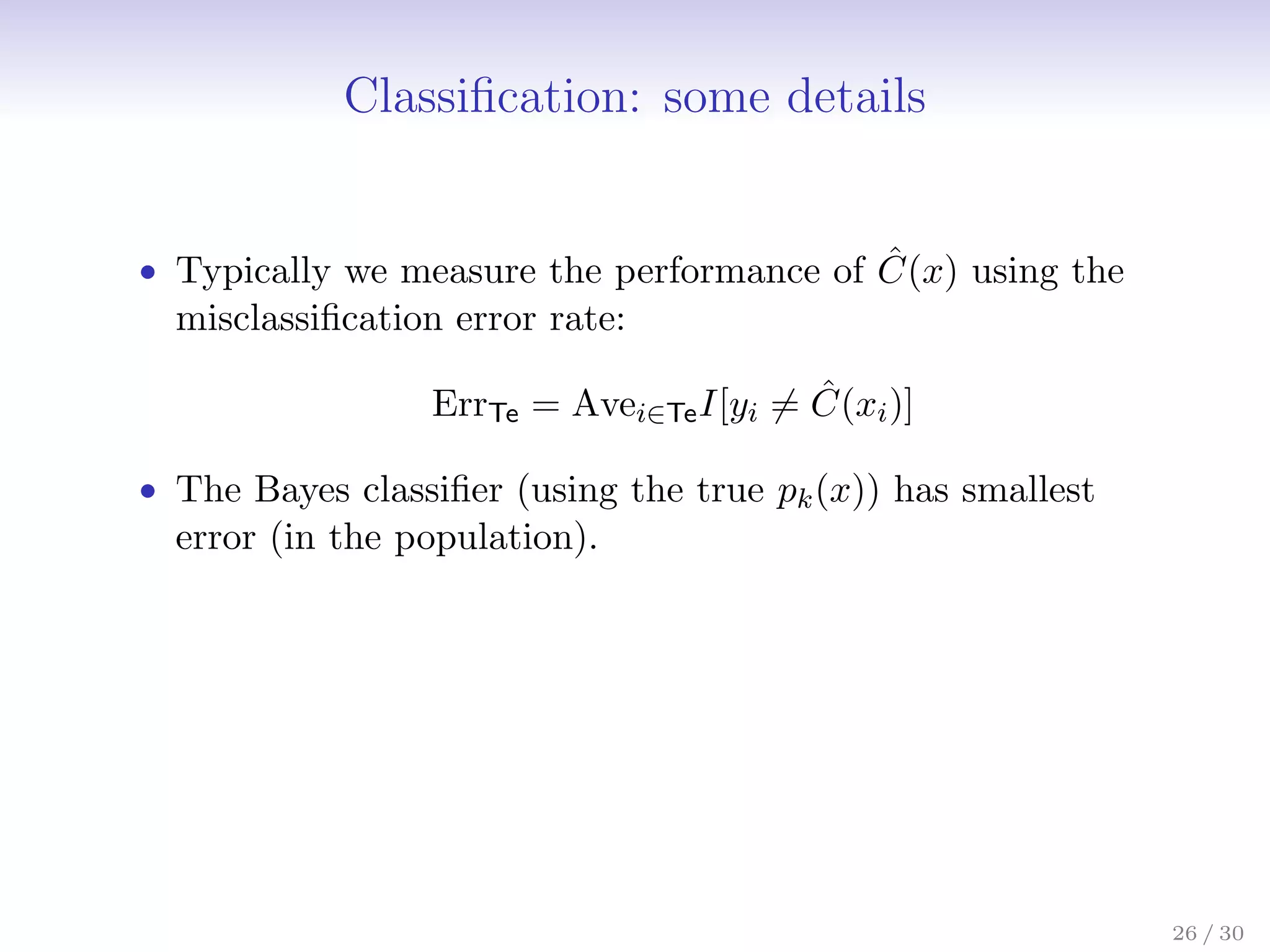 Classification: some details
• Typically we measure the performance of Ĉ(x) using the
misclassification error rate:
ErrTe = Avei∈TeI[yi 6= Ĉ(xi)]
• The Bayes classifier (using the true pk(x)) has smallest
error (in the population).
26 / 30
 
