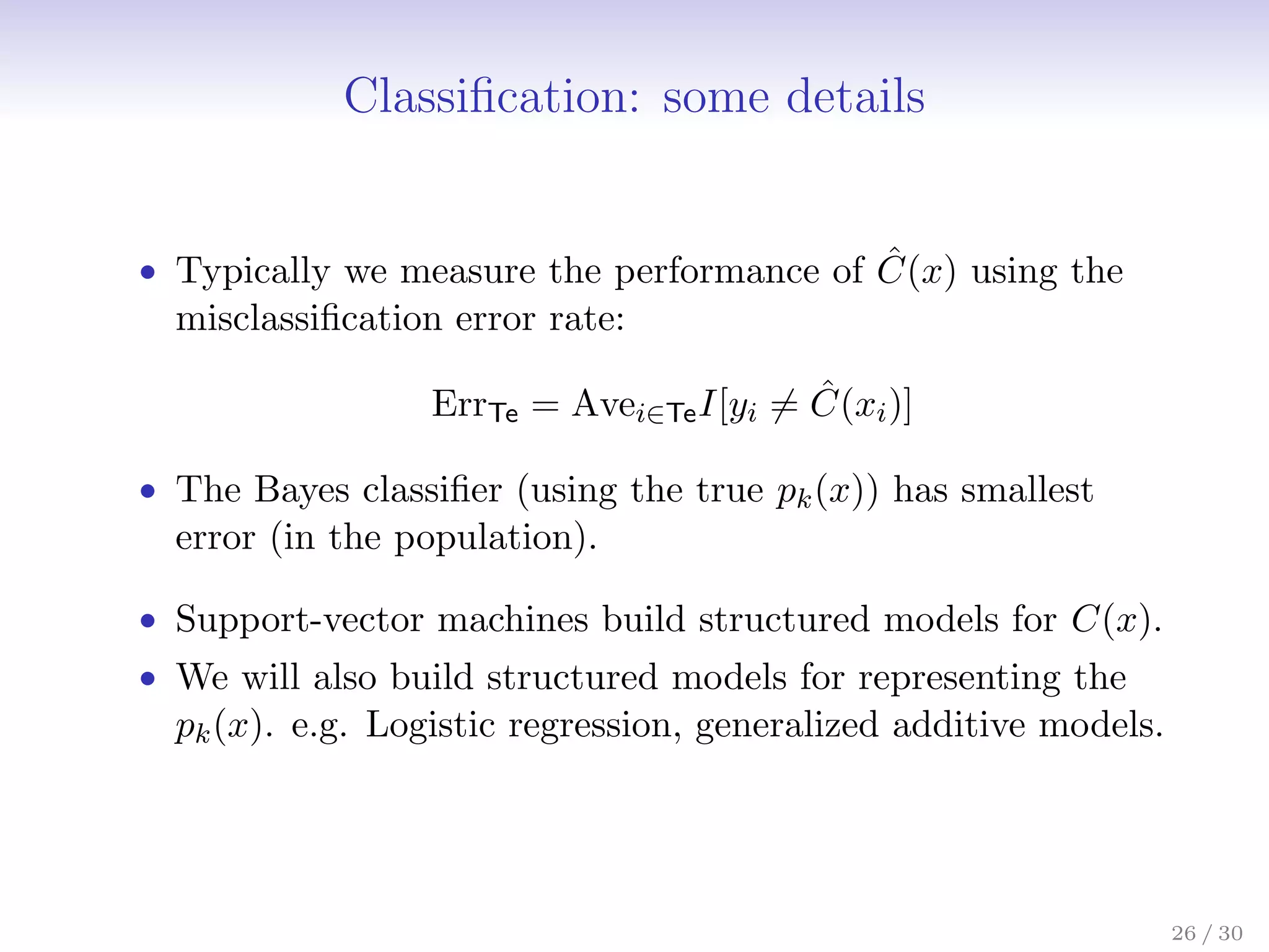 Classification: some details
• Typically we measure the performance of Ĉ(x) using the
misclassification error rate:
ErrTe = Avei∈TeI[yi 6= Ĉ(xi)]
• The Bayes classifier (using the true pk(x)) has smallest
error (in the population).
• Support-vector machines build structured models for C(x).
• We will also build structured models for representing the
pk(x). e.g. Logistic regression, generalized additive models.
26 / 30
 