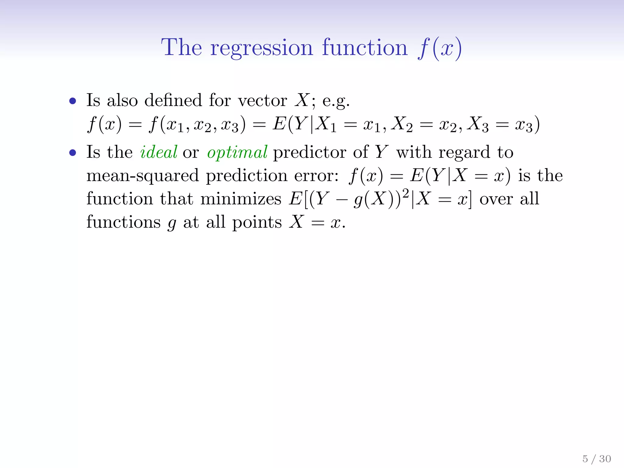 The regression function f(x)
• Is also defined for vector X; e.g.
f(x) = f(x1, x2, x3) = E(Y |X1 = x1, X2 = x2, X3 = x3)
• Is the ideal or optimal predictor of Y with regard to
mean-squared prediction error: f(x) = E(Y |X = x) is the
function that minimizes E[(Y − g(X))2|X = x] over all
functions g at all points X = x.
5 / 30
 