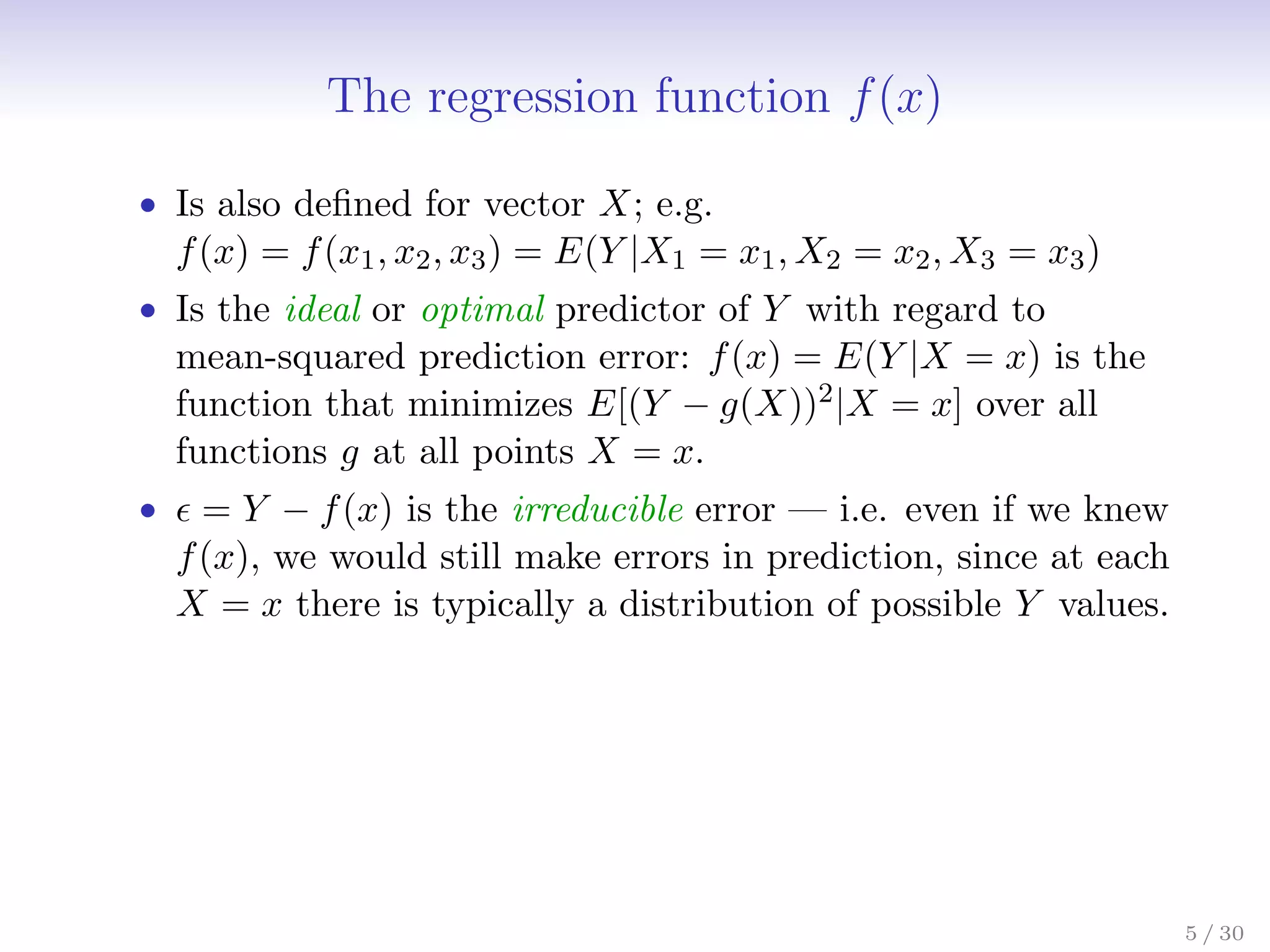The regression function f(x)
• Is also defined for vector X; e.g.
f(x) = f(x1, x2, x3) = E(Y |X1 = x1, X2 = x2, X3 = x3)
• Is the ideal or optimal predictor of Y with regard to
mean-squared prediction error: f(x) = E(Y |X = x) is the
function that minimizes E[(Y − g(X))2|X = x] over all
functions g at all points X = x.
•  = Y − f(x) is the irreducible error — i.e. even if we knew
f(x), we would still make errors in prediction, since at each
X = x there is typically a distribution of possible Y values.
5 / 30
 