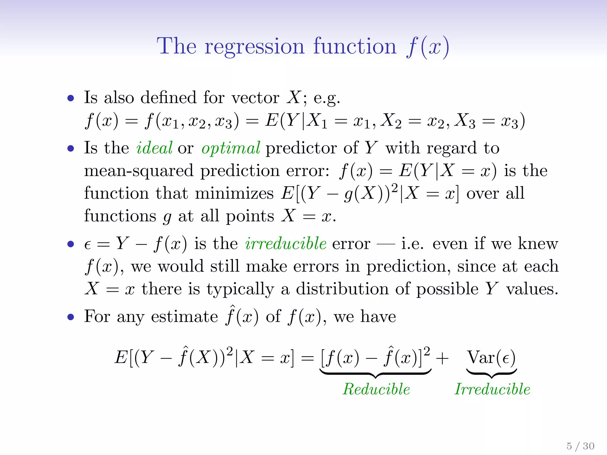 The regression function f(x)
• Is also defined for vector X; e.g.
f(x) = f(x1, x2, x3) = E(Y |X1 = x1, X2 = x2, X3 = x3)
• Is the ideal or optimal predictor of Y with regard to
mean-squared prediction error: f(x) = E(Y |X = x) is the
function that minimizes E[(Y − g(X))2|X = x] over all
functions g at all points X = x.
•  = Y − f(x) is the irreducible error — i.e. even if we knew
f(x), we would still make errors in prediction, since at each
X = x there is typically a distribution of possible Y values.
• For any estimate ˆ
f(x) of f(x), we have
E[(Y − ˆ
f(X))2
|X = x] = [f(x) − ˆ
f(x)]2
| {z }
Reducible
+ Var()
| {z }
Irreducible
5 / 30
 