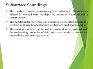 Subsurface Soundings
 This method consists of measuring the variation in the resistance
offered by the soil with the depth by means of a tool known as
penetrometer.
 The penetrometer may consist of a mild steel cone fitted loosely to a
steel rod or it may be a tool known as standard split spoon sampler.
 The resistance offered by the soil to penetration is co-related with
the engineering properties of soil , such as – density , consistency ,
permeability and bearing capacity.
 