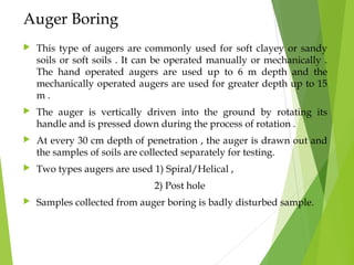 Auger Boring
 This type of augers are commonly used for soft clayey or sandy
soils or soft soils . It can be operated manually or mechanically .
The hand operated augers are used up to 6 m depth and the
mechanically operated augers are used for greater depth up to 15
m .
 The auger is vertically driven into the ground by rotating its
handle and is pressed down during the process of rotation .
 At every 30 cm depth of penetration , the auger is drawn out and
the samples of soils are collected separately for testing.
 Two types augers are used 1) Spiral/Helical ,
2) Post hole
 Samples collected from auger boring is badly disturbed sample.
 