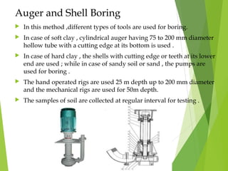 Auger and Shell Boring
 In this method ,different types of tools are used for boring.
 In case of soft clay , cylindrical auger having 75 to 200 mm diameter
hollow tube with a cutting edge at its bottom is used .
 In case of hard clay , the shells with cutting edge or teeth at its lower
end are used ; while in case of sandy soil or sand , the pumps are
used for boring .
 The hand operated rigs are used 25 m depth up to 200 mm diameter
and the mechanical rigs are used for 50m depth.
 The samples of soil are collected at regular interval for testing .
 