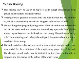 Wash Boring
 This method may be use in all types of soils except those mixed with
gravel and boulders, and rocky strata.
 Water jet under pressure is forced into the hole through the rod and the
bit, which is alternatively raised and dropped, and rotated as well
 The resulting chopping and jetting action of the bit and water loosens the
soil at the lower end and forces the water-slurry upwards through the
annular space between the drill rod and the casing. The soil water slurry
is led into a settling tank where the soil particles settle where the water
overflows into a sump
 The soil particles collected represent a very disturb sample and is not
very useful for the evaluation of the engineering properties of the soil.
The changes in soil strata may be indicated by the change in the rate of
progress and the change in the colour of the wash water
 