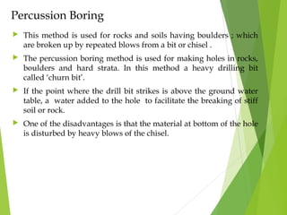 Percussion Boring
 This method is used for rocks and soils having boulders ; which
are broken up by repeated blows from a bit or chisel .
 The percussion boring method is used for making holes in rocks,
boulders and hard strata. In this method a heavy drilling bit
called ‘churn bit’.
 If the point where the drill bit strikes is above the ground water
table, a water added to the hole to facilitate the breaking of stiff
soil or rock.
 One of the disadvantages is that the material at bottom of the hole
is disturbed by heavy blows of the chisel.
 