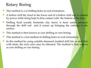 Rotary Boring
 This method is a of drilling holes in rock formations.
 A hollow drill bit, fixed to the lower end of a hollow drill rod, is rotated
by power while being kept in firm contact with the bottom of the hole.
 Drilling fluid usually bentonite clay slurry is force under pressure
through the drill rod and it comes up bringing the cuttings to the
surface.
 This method is then known as core drilling or core boring.
 This method is a fast method of drilling holes in rock formations.
 In this method by using suitable diamond studded drill bits or steel bits
with shots, the rock cores may be obtained. The method is then known
as core drilling or core boring
 