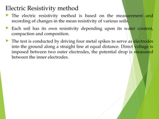 Electric Resistivity method
 The electric resistivity method is based on the measurement and
recording of changes in the mean resistivity of various soils.
 Each soil has its own resistivity depending upon its water content,
compaction and composition.
 The test is conducted by driving four metal spikes to serve as electrodes
into the ground along a straight line at equal distance. Direct voltage is
imposed between two outer electrodes, the potential drop is measured
between the inner electrodes.
 