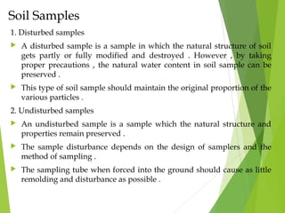 Soil Samples
1. Disturbed samples
 A disturbed sample is a sample in which the natural structure of soil
gets partly or fully modified and destroyed . However , by taking
proper precautions , the natural water content in soil sample can be
preserved .
 This type of soil sample should maintain the original proportion of the
various particles .
2. Undisturbed samples
 An undisturbed sample is a sample which the natural structure and
properties remain preserved .
 The sample disturbance depends on the design of samplers and the
method of sampling .
 The sampling tube when forced into the ground should cause as little
remolding and disturbance as possible .
 